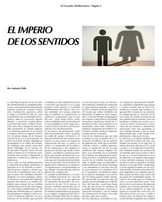 El Corredor Mediterráneo / Página 2
ELIMPERIO
DELOSSENTIDOS
Por Antonio Tello
La dificultad de pensar en las socieda-
des industrializadas es, probablemente,
una las causas principales del profundo
malestar existencial –soledad, frustra-
ción, insatisfacción, ignorancia sobre
el origen y el final de la vida, etc.- que
se manifiesta con un sentimiento de ex-
trañeza, según lo enunciaron algunos
filósofos y escritores existencialistas,
como Jean-Paul Sartre y Albert Camus,
entre otros. Pero, aunque no fuese po-
sible encontrarle un sentido explícito
a su misteriosa aparición en el cosmos
ni tampoco aliviar su angustia existen-
cial, el pensar otorga al ser humano
conciencia de sí, la cual le permite, en
tanto ser viviente racional, desplegar su
racionalidad en el orden del mundo.
Sin embargo, para pensar, como dice
Martín Heidegger, el ser humano ha
de aprender a hacerlo. Dicho de otro
modo, el pensar no es fuente de cono-
cimiento, sino recurso y disposición a
adquirirlo a través de la reflexión y la
experiencia.
En las cada vez más deshumanizadas
y cosificadas sociedades capitalistas, al
individuo se le ha anulado su capaci-
dad de pensar, imaginar y tomar con-
ciencia de la realidad que vive y de la
que es parte. Este individuo alienado,
integrado a la masa explotada, apenas
se reconoce como pieza del engranaje
represivo del sistema y se muestra im-
potente para escapar de esa realidad
unidimensional en la que está atrapa-
do, como explica Herbert Marcuse. De
modo que neutralizadas sus capacida-
des para pensar e imaginar como ser ra-
cional, el individuo alienado cae en la
tentación de los sentidos para percibir
la realidad y es esta realidad emocional
e irracional que percibe su yo la que
proyecta como opuesta a la realidad
unidimensional del sistema. Pero am-
bas realidades son campos propicios
para la falsedad, la exasperación, la
violencia y la ignorancia, que es “raíz
del mal”, como afirma Emilio Lledó;
ambas realidades están atravesadas por
la irracionalidad en tanto niega una y
carece la otra la conciencia de humani-
dad que nace del pensamiento.
En la ausencia de pensamiento, sobre
todo de pensamiento crítico, se gestan
los males de nuestra civilización y el
desconocimiento del ser humano como
especie; en esta ausencia se fraguan la
vulgarización del arte, la cultura y la
ciencia; el menoscabo de la política,
de las instituciones y de cualquier or-
ganización humana que tienda al bien
común, y los delirios y paranoias acien-
tíficas, que facultan el imperio de la ra-
zón instrumental y de los sentidos. Fac-
tores que son la fuente del pensamiento
único en favor del cual se revuelven los
agentes de la intolerancia. La intoleran-
cia impide pensar y sin pensamiento no
hay diálogo. Sin pensamiento sólo hay
destrucción, aniquilación.
La realidad unidimensional y la [con-
tra] realidad emocional son caras del
mismo sinsentido en el que agonizan
las voluntades de aprender y de reco-
nocerse en el otro. En el anverso, la
perversa realidad naturalizada por el
sistema, y en el reverso, la distorsiona-
da realidad autopercibida que proyecta
el yo singular y singularinzante del in-
dividuo alienado, dado que el sistema,
del mismo modo que ha perfeccionado
sus recursos para ocultar sus mecanis-
mos represivos, también ha aumentado
su capacidad para absorber y utilizar a
su favor cualquier forma de oposición.
Así resulta que ambas realidades son
funcionales al poder en tanto respon-
den a la misma dinámica disgregadora
que impide el desarrollo de sociedades
más justas e igualitarias, donde los in-
dividuos se vean colectivamente en su
humanidad como seres soberanos y
solidarios, despojados de banderas na-
cionales o tribales, políticas, religiosas,
raciales, étnicas o sexuales.
Una de las enseñanzas que nos deja
la historia es que el germen de la ci-
vilización occidental y de sus sistemas
de gobierno fue, antes que el soberbio
cimiento cultural y político grecorro-
mano, la aportación de los recursos
simbólicos del sistema religioso he-
breo, cuya divinidad, en un momento
de su historia, fue abstraída de la repre-
sentación física y prohibida la pronun-
ciación de su nombre haciendo que
todo su poder fuese incomparable e
indestructible para los dioses enemigos
y sus adoradores al colocarse fuera de
la razón humana, en la fortaleza de la
fe. El capitalismo occidental ha segui-
do un proceso semejante y en la era en
que los dioses parecen haber muerto,
ha naturalizado una perversa idea del
paraíso terrenal presidida por la deidad
laica del mercado, cuyas leyes bajan
cada día del monte los mentores de
su poder legitimándolas a través de la
educación normativa y de los medios
de comunicación de masas y las redes
sociales, entre otros canales.
Así, los individuos, confinados en vas-
tos campos de representación simbóli-
ca, alienados e impotentes para pensar
y razonar, sienten que la Tierra Pro-
metida es el mundo que aceptan o el
que perciben a través de sus sentidos.
La autopercepción se convierte así en
una suerte de pulsión constructora de
una realidad que se extiende como una
pandemia a medida que muchos se re-
conocen o dicen reconocerse en ella a
causa de sus intereses o sentimientos
particulares. Pero esta igualmente es
una realidad alienada y, por lo tanto,
distorsionada que acaba siendo com-
plementaria y funcional a la otra.
La literatura y la historia también aquí
dan cuenta de la falacia de estas rea-
lidades irracionales. En el siglo XIV, el
infante don Juan Manuel en “El conde
Lucanor”, y en el siglo XIX, Hans Chris-
tian Andersen relatan las aventuras de
un humilde sastre que se atreve a decir
lo que ve y lo que realmente ve es el
rey desnudo y no vestido como asegura
la falsa realidad cortesana. Esta fanta-
sía literaria tiene su dramático correlato
histórico en el siglo XVIII, cuando llega
al trono español el primer rey de la fa-
milia Borbón. Durante treinta años Feli-
peV aseguraba a sus cortesanos que es-
taba a punto de morir, pero como veía
los gestos de incredulidad repetía, “es
triste no ser creído, pero no tardaré en
morir y se verá que tenía razón”. Pero
esta no era la única locura del soberano
español. En ocasiones pretendía mon-
tar un caballo pintado en un tapiz del
palacio al cual percibía como real, y en
otras decía ser ser una rana y croaba y
saltaba como tal mientras los nobles y
la servidumbre aceptaban esta realidad
 