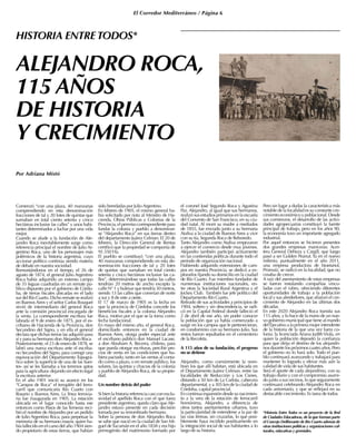 El Corredor Mediterráneo / Página 6
ALEJANDRO ROCA,
115 AÑOS
DE HISTORIA
Y CRECIMIENTO
Por Adriana Mistó
Comenzó “con una plaza, 40 manzanas
comprendiendo en esta denominación
fracciones de tal y 20 lotes de quintas que
sumaban en total ciento setenta y cinco
hectáreas inclusive las calles” y unos habi-
tantes determinados a luchar por una vida
mejor.
Cuando se alude a la fundación de Ale-
jandro Roca inevitablemente surge como
referencia principal el nombre de Julio Ar-
gentino Roca, uno de los personajes más
polémicos de la historia argentina, cuyo
accionar político continúa siendo materia
de debate en nuestra sociedad.
Remontándonos en el tiempo, el 26 de
agosto de 1874, el general Julio Argentino
Roca había adquirido un extenso campo
de 35 leguas cuadradas en un remate pú-
blico dispuesto por el gobierno de Córdo-
ba, de tierras fiscales ubicadas en el lado
sur del Río Cuarto. Dicho remate se realizó
en Buenos Aires y el señor Carlos Bouquet
sirvió de intermediario del general Roca
ante la comisión provincial encargada de
la venta. La correspondiente escritura fue
labrada el 9 de enero de 1875, por el es-
cribano de Hacienda de la Provincia, don
Secundino del Signo, y en ella el general
declara que dichas tierras las adquirió para
sí y para su hermano don Alejandro Roca.
Posteriormente, el 23 de enero de 1878, se
labró una nueva escritura ante el escriba-
no Secundino del Signo, para corregir una
equivocación del Departamento Topográ-
fico sobre la superficie de una de las Suer-
tes- así se les llamaba a los terrenos aptos
para la agricultura- dejando sin efecto legal
la escritura anterior.
En el año 1901 inició su avance en los
“Campos de Roca” el terraplén del ferro-
carril que comunicaría Río Cuarto con
Rosario y Buenos Aires. La línea ferrovia-
ria fue inaugurada en 1905. La estación
ubicada en el lugar conocido hasta ese
entonces como Pasos de las Terneras reci-
bió el nombre de Alejandro por un pedido
de Julio Argentino Roca, para perpetuar la
memoria de su hermano mayor, quien ha-
bía fallecido en el curso del año 1904 sien-
do propietario de estas tierras, que habían
sido heredadas por Julio Argentino.
En febrero de 1905, el mismo general ha-
bía solicitado por nota al Ministro de Ha-
cienda, Obras Públicas y Colonias de la
Provincia, el permiso correspondiente para
fundar la colonia y pueblo a denominar-
se “Alejandro Roca” en sus tierras dentro
del departamento Juárez Celman. El 20 de
febrero, la Dirección General de Rentas
certificó que la propiedad se componía de
91.550 Ha.
El pueblo se constituyó “con una plaza,
40 manzanas comprendiendo en esta de-
nominación fracciones de tal y 20 lotes
de quintas que sumaban en total ciento
setenta y cinco hectáreas inclusive las ca-
lles”, determinándose que todas las calles
tendrían 20 metros de ancho excepto la
calle N° 1 y bulevar que tendría 30 metros,
siendo 13 las calles que correrían de norte
a sur y 8 de este a oeste.
El 17 de marzo de 1905 es la fecha en
que la provincia de Córdoba concede los
beneficios fiscales a la colonia Alejandro
Roca, motivo por el que se la toma como
fecha fundacional.
En mayo del mismo año, el general Roca,
domiciliado entonces en la ciudad de
Buenos Aires, otorga poder especial ante
el escribano público don Manuel Lacase,
a don Abraham A. Becerra, chileno, para
que pueda otorgar escrituras, percibir pre-
cios de venta en las condiciones que hu-
biera pactado, tanto en las ventas al conta-
do como a plazo, o en remate público, los
solares, las quintas y chacras de la colonia
y pueblo de Alejandro Roca, de su propie-
dad.
Un nombre detrás del poder
Si bien la historia referencia casi con exclu-
sividad el apellido Roca con el que fuera
presidente argentino, queda claro queAle-
jandro estuvo presente en cada decisión
tomada por su renombrado hermano.
Sobre la persona de don Alejandro Roca
se sabe que nació en la ciudad de San Mi-
guel deTucumán en el año 1838 y era hijo
primogénito del matrimonio formado por
el coronel José Segundo Roca y Agustina
Paz. Alejandro, al igual que sus hermanos,
realizó sus estudios primarios en la escuela
del Convento de San Francisco, en su ciu-
dad natal. Al morir su madre a mediados
de 1855, fue enviado junto a su hermana
Ataliva a la ciudad de Buenos Aires a vivir
con su tía, Segunda Roca de Reboredo.
Tanto Alejandro como Ataliva empezaron
a ejercer el comercio desde muy jóvenes.
Alejandro también participó activamente
en las contiendas políticas durante todo el
período de organización nacional.
Habiendo adquirido extensiones de cam-
pos en nuestra Provincia, se dedicó a ex-
plorarlos fijando su domicilio en la ciudad
de Río Cuarto. Fue miembro fundador de
numerosas instituciones nacionales, en-
tre otras la Sociedad Rural Argentina y el
Jockey Club. También fue jefe político del
Departamento Río Cuarto.
Retirado de sus actividades a principios de
1904, soltero y sin descendencia, se radi-
có en la Capital Federal donde falleció el
2 de abril de ese año, sin poder conocer
la población que ya había comenzado a
surgir en los campos que le pertenecieran,
en condominio con su hermano Julio. Sus
restos fueron sepultados en el cementerio
de la Recoleta.
A 115 años de su fundación, el progreso
no se detiene
Alejandro, como comúnmente la nom-
bran los que allí habitan, está ubicada en
el Departamento Juárez Celman, entre las
localidades de Reducción y Los Cisnes,
distando a 50 km de La Carlota, cabecera
departamental, y a 305 km de la ciudad de
Córdoba, capital provincial.
En continua expansión desde su nacimien-
to a la vera de la estación de ferrocarril
homónima, Alejandro, a diferencia de
otros tantos asentamientos urbanos, tuvo
la particularidad de extenderse a la par de
las vías férreas, sin cruzarlas, lo que posi-
blemente haya incidido positivamente en
la integración social de sus habitantes a lo
largo de su historia.
Pero sin lugar a dudas la característica más
notable de la localidad es su constante cre-
cimiento económico y poblacional. Desde
sus comienzos, el desarrollo de las activi-
dades agropecuarias constituyó la fuente
principal de trabajo, pero en los años 90,
la economía tuvo un importante agregado
industrial.
Por aquel entonces se hicieron presentes
dos grandes empresas maniceras: Acei-
tera General Deheza y Cargill, que luego
pasó a ser Golden Peanut. Ya en el nuevo
milenio, puntualmente en el año 2011,
una empresa productora de bioetanol,
Promaíz, se radicó en la localidad, que no
cesaba de crecer.
A raíz del asentamiento de estas empresas
se fueron instalando compañías vincu-
ladas con el rubro, ofreciendo diferentes
oportunidades de trabajo a la población
local y sus alrededores, que afianzó el cre-
cimiento de Alejandro en las últimas dos
décadas.
En este 2020 Alejandro Roca transita sus
115 años, y lo hace de la mano de un nue-
vo gobierno municipal que tiene al mando
del Ejecutivo a la primera mujer intendente
de la historia de la que una vez fuera co-
lonia: la licenciada Ariana Judith Viola, en
quien la población depositó la confianza
para que dirija el destino de los alejandri-
nos durante los próximos cuatro años. Pero
el gobierno no lo hará solo. Todo el pue-
blo continuará avanzando y trabajará para
mantener lo logrado y elevar más aún la
calidad de vida de sus habitantes.
Será el aporte de cada alejandrino, con su
trabajo diario y con el compromiso asumi-
do junto a sus vecinos, lo que seguramente
continuará celebrando Alejandro Roca en
cada aniversario, y que se reflejará en su
destacable crecimiento. Es tarea de todos.
*Historia Entre Todos es un proyecto de la Red
de Ciudades Educadoras, de la que forman parte
el Concejo Deliberante de Río Cuarto además de
otras instituciones políticas y organizaciones cul-
turales, educativas y gremiales.
HISTORIA ENTRE TODOS*
 