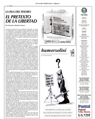 El Corredor Mediterráneo / Página 8
LA ISLA DELTESORO
EL PRETEXTO
DE LA LIBERTAD
Por Francisco Martínez Hoyos
Cuando un partido dice que defiende la libertad, no aporta
en realidad gran cosa. ¿Quién se opone explícitamente a ella?
La cuestión no es propugnarla en abstracto sino en el marco
de la realidad social concreta. Dejemos, pues, las elucubra-
ciones teóricas y vayamos a lo tangible. ¿Libertad para quién?
Para todos, responderá cualquiera con dos dedos de frente. El
problema es que, en ocasiones, la libertad de unos significa la
esclavitud de otros.
En los últimos tiempos, ciertos pensadores han propugnado
que determinados valores se excluyen entre sí. La libertad,
para ellos, se opondría a la igualdad. Se equivocan. La igual-
dad es la garantía de la libertad. De otra forma, los privilegia-
dos por la fortuna impondrán una irrestricta tiranía.
La tradición liberal, rectamente entendida, está en el origen
de la famosa triada de la Francia de 1789: “Libertad, igualdad,
Fraternidad”. Contra estos principios se han levantado dos es-
cuelas revolucionarias de distinto signo. Una bebe en las fuen-
tes marxistas y desprecia, por formal, la democracia parlamen-
taria. La otra, el neoliberalismo, que tiene en realidad poco de
liberal, no es en realidad una tendencia conservadora, como
muchos incautos piensan, sino todo lo contrario. Implica un
proyecto de ingeniería social dirigido a cambiar radicalmente
las bases de la sociedad a través del libre mercado. Aunque no
se quiera reconocer, se trata, en realidad, de una especie de
anarquismo para ricos. De esta forma, los fuertes poseen todo
el dominio. Sus partidarios citan a Adam Smith como padre
fundador, pero el gran filósofo ilustrado se hubiera escanda-
lizado ante los desmanes de sus supuestos discípulos. Smith
dijo en cierta ocasión que, cuando ciertos empresarios del
mismo ramo se reunían, rara vez la conversación no degene-
raba en una conspiración contra el bien público. Eso significa
que el laissez-faire no es incompatible con la intervención del
Estado.
Todo es cuestión de proporción. La libertad económica sin fre-
nos, lo mismo que la planificación centralizada, solo llevan a
la miseria y al caos. Hay que buscar la manera de combinar en
armonía la iniciativa privada y la acción del Estado.
El liberalismo, interpretado de una manera sana, significa la
meritocracia. La elite social debe estar donde está por su ta-
lento, no por su derecho de nacimiento. Lo malo es que los
datos perceptibles desmienten a cada paso tan hermoso ideal.
La igualdad de oportunidades es solo teórica para el hijo del
propietario de una multinacional y para el descendiente de
un propietario de la construcción. El primero no solo irá a un
colegio mejor por la educación impartida, también por el tipo
de gente con el que se relacionará, de forma que las amistades
que forje le abrirán puertas durante el resto de su vida en los
negocios que emprenda.
Los liberales del siglo XVIII se opusieron al dominio de las vie-
jas aristocracias. Insistieron, una y otra vez, en que no había
derecho a que un noble, que podía ser un perfecto inútil, goza-
ra del poder y de la riqueza solo porque un remoto antepasado
suyo hubiera realizado una acción meritoria. En la actualidad,
los viejos títulos nobiliarios han sido sustituidos por las elites
del poder y el dinero, pero la base de su dominio es el mismo,
el derecho de nacimiento.
No deja de ser curioso que los mismos que defienden que los
derechos de autor se extingan a los setenta, ochenta o cien
años, no apliquen esta misma consideración a las grandes for-
tunas. ¿Por qué los derechos sobre un libro son de naturaleza
distinta a la posesión de un palacio o una gran empresa? Si
queremos libertad no deberíamos permitir la perpetuación de
la desigualdad a través del derecho de herencia, tal como ha-
cen obsoletas familias de testas coronadas.
Libertad… Sí, por supuesto, pero, insisto una vez más, para
todos. Siempre desde el sano principio de que la de cada cual
termina donde la de otros empieza. No puede ser que el zorro
quiera ser libre a costa de las gallinas.
La Columna
 