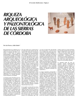 El Corredor Mediterráneo / Página 2
RIQUEZA
ARQUEOLÓGICA
YPALEONTOLÓGICA
DELASSIERRAS
DECÓRDOBA
Por Luis Tissera y Adán Tauber*
Recientemente fue editado por el
Gobierno de la Provincia de Cór-
doba un ejemplar de libre circu-
lación a color sobre la riqueza
paleontológica y arqueológica de
las Sierras de Córdoba, con énfasis
en las particularidades que atañen
al Departamento Río Cuarto. Este
material de carácter didáctico y
destinado a la difusión del Patri-
monio local y provincial, resume
una jornada de intercambio con la
comunidad, donde se discutieron
los últimos avances referidos a am-
bas disciplinas científicas, a partir
de un Encuentro de Capacitación
y Puesta en Valor de la identidad,
naturaleza y cultura de Alpa Co-
rral. Dicho evento fue organizado
por la Agencia Córdoba Cultura,
organismo que nos convocó como
disertantes y en donde desempe-
ñamos distintas actividades.
La primera parte de dicho encuen-
tro abordó temas vinculados con
la Paleontología de la región, cien-
cia que estudia a los organismos
vivos del pasado a través de sus
restos fósiles. Sus investigaciones
tienen estrecha relación con la
Geología, ciencia que estudia la
historia de la Tierra, ya que los fó-
siles se encuentran insertos en es-
tratos de rocas y sedimentos que
pueden tener millones de años.
Por este motivo, los paleontólogos
trabajan y piensan en escalas de
tiempo que superan ampliamente
la temporalidad humana.
De este modo para contextualizar
los hallazgos que estudia esta dis-
ciplina fue necesario remontarse
a los orígenes de nuestro planeta,
hace alrededor de los 4570 millo-
nes de años, cuando se formó jun-
to al resto del Sistema Solar a par-
tir de una nebulosa de gas y polvo
mediante una agregación gravita-
toria. A partir de ese momento, la
Tierra fue evolucionando y que-
daron dentro de las rocas y sedi-
mentos, muchas evidencias de los
grandes cambios en las diferentes
capas del planeta (su litosfera, hi-
drosfera, atmósfera y biosfera).
Entre los aspectos más destacados
del encuentro se dieron a conocer
aspectos y características de distin-
tos fósiles que representan a otras
formas de vida del pasado remoto
de Córdoba. Entre estos, los fósiles
más antiguos que se hallaron en
las sierras cordobesas correspon-
den a plantas que vivieron entre
290 a 300 millones de años antes
del presente, formando bosques
impenetrables y húmedos entre
lagos de origen glacial, en un re-
moto valle del noroeste cordobés
denominado Tasa Cuna.
En la región suroeste de las sierras
cordobesas, especialmente en la
región de Alpa Corral se conservan
vestigios de una fauna diversa que
habitó en dos etapas, la más anti-
gua entre los cinco y cuatro millo-
nes de años atrás. Allí se hallaron
huesos de vertebrados que indi-
can que el origen del valle del Río
de Las Barrancas, comenzó hace
cinco millones de años aproxima-
damente. Los fósiles hallados co-
rresponden a lagartijas, mamíferos
acorazados del grupo de los glip-
todontes, perezosos terrestres, roe-
dores parientes del actual tuco-tu-
co y especies extintas de cuises,
maras y lauchas de campo. Estos
fósiles nos permitieron interpretar
que el clima fue algo más húmedo
y entre templado a cálido respec-
to a la actualidad, por el hallazgo
de carpinchos y ratas espinosas
fósiles, roedores que actualmente
habitan en regiones húmedas de
Sudamérica.
La etapa siguiente corresponde a
los últimos 2,58 millones de años,
cuando habitó en la región de Río
Cuarto una fauna de grandes ma-
míferos denominada como “me-
gafauna”. Entre sus especímenes
se destacan enormes mamíferos
acorazados del grupo de los glip-
todontes como el Panoctus, un gi-
gante de cuatro metros de longitud
y más de una tonelada de masa
corporal. También abundaron los
grandes perezosos terrestres como
el Mylodon, Scelidoterio y el gran
Megaterio, con sus cinco metros
de longitud y entre cuatro y seis
toneladas. Sorprende también la
presencia de tigres dientes de sa-
bles, verdaderos osos de gran talla
y los enormes mastodontes parien-
tes de los mamuts y elefantes que
podían superar las siete toneladas.
Su extinción producida hace entre
9000 a 8500 año, pudo deberse
a diversos factores entre los que
se proponen cambios climáticos,
ambientales, competencia con
animales de estirpe norteamerica-
na y también la actividad del hom-
bre, entre otras, pero aún esto es
motivo de encendidos debates.
La segunda parte de este en-
cuentro, resume sintéticamente
distintos aspectos vinculados al
conocimiento de las antiguas co-
munidades indígenas que habi-
taron el territorio. Se ofreció una
extensa cronología que inicia
hace cerca de 12.000 años, con
el ingreso de los primeros pobla-
dores al área serrana durante la
transición entre el Pleistoceno y
el Holoceno (nuestra era actual),
hasta la llegada de los conquista-
dores europeos. A lo largo de esta
secuencia temporal se señalaron
diferentes cambios tecnológicos y
sociales que fueron redefiniendo
las relaciones entre el hombre y la
naturaleza, como así también los
vínculos entre las distintas comu-
nidades que habitaron la región.
La Arqueología es una ciencia que
estudia los modos de vida de las
sociedades del pasado a partir de
su cultura material, por ello los
museos como reservorios de estas
expresiones cumplen una tarea
imprescindible para este objetivo.
Esta disciplina, como toda ciencia,
 