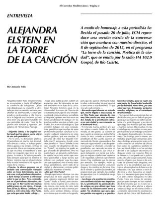 El Corredor Mediterráneo / Página 4
Alejandra Elstein hizo del periodismo
su encarnadura y desde él luchó por
su condición de trabajadora. Quien
está dotado para su vocación y alen-
tado por ésta no necesita excusas para
afrontar las adversidades, ya sean per-
sonales o profesionales, y ella demos-
tró a lo largo de sus cincuenta y cinco
años tener una gran personalidad y ser
una periodista de casta, “una de las
plumas más audaces y rigurosas”, en
palabras de HernánVaca Narvaja.
- Alejandra Elstein, si los ángeles vue-
lan igual que los pájaros ¿sería objeto
de una tesis periodística?
- No lo creo, es demasiado poético.
El periodismo es mucho más terrenal,
más directo y veloz, el trabajo perio-
dístico apenas si da tiempo a reflejar lo
que sucede. Hace un momento pensa-
ba que no estoy acostumbrada a este
ritmo tan exquisito que tiene su pro-
grama, la música, la lectura pausada,
todo pensado para que los sentidos se
llenen, mientras que en el periodismo
todo es más inmediato si se siguen las
reglas de la crónica.
- Gracias, la idea es procurar con el
invitado una conversación tranquila
sobre un tema determinado, que en
este caso es el periodismo alternativo,
y darle tiempo al oyente a reflexionar
sobre lo que se dice. Pero centrándo-
nos en el periodismo alternativo, ob-
servo que en Río Cuarto hay muchas
publicaciones en este rubro – El megá-
fono, El Sur, La Ribera, Cotidiana, Será
Justicia y, entre otras más, Otro Punto,
que es la que usted fundó y dirige…
- Todas estas publicaciones cubren un
segmento, pero lo interesante es que
este fenómeno no es fruto de la casua-
lidad. Nosotros tenemos aquí, en la
Universidad, la carrera de Ciencias de
la Comunicación, que es una verdade-
ra usina de comunicadores, periodistas
y fotógrafos, quienes muchas veces no
tienen posibilidad de trabajar en los
grandes medios, esto por un lado y por
el otro, los avances tecnológicos, que
permiten trabajar con una computa-
dora, posibilitan que muchos de estos
profesionales puedan canalizar su vo-
cación y adquirir experiencia en estos
medios gráficos, que son muchos. El
precursor de estos fue Eduardo Fon-
dello con El semanario, donde, entre
otros, escribía el “Turco” Whebe. En mi
caso, cuando me despidieron del dia-
rio “Puntal”, mi objetivo fue poder se-
guir viviendo del periodismo. Pero no
quería hacer un proyecto publicitario,
no quería hacer una revista que ven-
diera publicidad y luego tuviera que
rellenar con cualquier cosa los espa-
cios que quedaran, sino al revés, tratar
temas periodísticos, sobre todo de la
ciudad, y, obviamente, contratar publi-
cidad para mantener el medio.
- ¿Por qué Otro Punto?
- Porque queríamos informar con otra
perspectiva de todo aquello que nos
pasa. Algunos suspicaces decían que
“punto” aludía a Puntal, pero sincera-
mente, nunca lo pensé así. La idea era
otra mirada, otro punto de vista, nada
más, que puede ser más o menos pro-
funda, pero siempre distinta, incluso
sobre temas que no están en la agenda,
pero que nos parece interesante tratar,
o sobre noticias sobre las que jugamos
o ironizamos o nos divertimos. Lo que
nos sale cada semana …
- Recuerdo especialmente un artículo
que, recién llegado a esta ciudad, leí
en Otro Punto que, además de estar
muy bien escrito era muy esclarece-
dor. Trataba de la prostitución calleje-
ra en esta ciudad y concretamente en
el Boulevard Roca.
-Y en la ruta, bueno, a esto es a lo que
me refiero cuando hablo de la otra
mirada, el otro punto. La cuestión es
que cuando se empieza a aplicar la ley
contra la trata, cuando se cierran los
prostíbulos de Río Cuarto, aparece un
mercado de clientes y proveedoras. Ese
mercado sigue estando y no desapare-
cerá porque se disimule cerrando los
prostíbulos, ese mercado necesita un
lugar para su comercio. Las chicas si-
guen trabajando y es mejor que lo ha-
gan en mejores condiciones sanitarias
y de seguridad, sabiendo qué clientes
tienen. Hay realidades que las damos
por sentadas. Por ejemplo, nadie ig-
nora que en esta ciudad se consumen
drogas y los medios no decimos dón-
de se venden y quiénes las venden ¿es
proporcional, por ejemplo, la cantidad
de operativos con la cantidad de droga
que circula?
- Las drogas y la prostitución constitu-
yen cuestiones sociales muy importan-
tes. La prostitución ha planteado des-
de antiguo un gran debate que tiene
como eje las tensiones entre moral y
poder. No olvidemos que para algu-
nos pueblos era sagrada y se practica-
ba en los templos, para los cuales era
una fuente de financiación bendecida
por la divinidad. Ahora bien, ¿no cree
usted que hay demasiados prejuicios
morales, religiosos, en el tratamiento
de estos temas?
- Creo que en todos estos temas hay un
doble discurso, por un lado el que pre-
gona que las mujeres no deben prosti-
tuirse o la gente drogarse, y por otro el
que niega una realidad que está frente
a nuestras narices. Hay muchos en esta
ciudad que se encuadran en esta pers-
pectiva moral y sin embargo concurren
a los lugares de prostitución y la consu-
men. Con la droga pasa lo mismo, an-
tes había grupitos que consumían, pero
ahora la droga se encuentra tanto en la
calle como en los boliches de chicos
bien como de cuarteteros, también en
las canchas de fútbol o en los recitales
de rock o de cualquier otra música la
droga se vende y se consume. Pero no
se denuncia. Uno puede ver la policía
junto a los chicos que consumen, hasta
oliendo el porro que fuman o las acti-
tudes de quienes están drogados; uno
puede ver a los vendedores que van a
cobrar a los empleados de bancos o de
tribunales. Esto que vemos a veces lo
decimos y otras buscamos un equili-
brio o el momento justo para hacerlo.
Con este criterio trabajamos en Otro
Punto. Estos son temas de siempre,
pero en estos tiempos se han extendi-
do de tal manera que no es raro ver a
niños de ocho años adictos a alguna
sustancia ilegal en el mismo centro o
a menores ejerciendo la prostitución.
Aparte de las chicas del Boulevard o
ALEJANDRA
ELSTEIN EN
LATORRE
DE LA CANCIÓN
Por Antonio Tello
ENTREVISTA
A modo de homenaje a esta periodista fa-
llecida el pasado 20 de julio, ECM repro-
duce una versión escrita de la conversa-
ción que mantuvo con nuestro director, el
8 de septiembre de 2015, en el programa
“La torre de la canción. Poética de la ciu-
dad”, que se emitía por la radio FM 102.9
Gospel, de Río Cuarto.
 