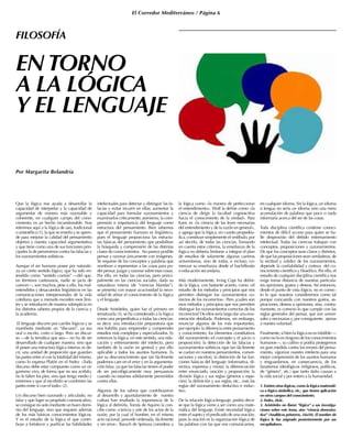 El Corredor Mediterráneo / Página 6
ENTORNO
A LA LÓGICA
Y EL LENGUAJE
Por Margarita Belandria
Que la lógica nos ayuda a desarrollar la
capacidad de interpretar y la capacidad de
argumentar de manera más razonable y
coherente, en cualquier campo del cono-
cimiento, es un hecho incuestionable. Nos
referimos aquí a la lógica de uso, tradicional
o aristotélica (1), la que se enseña y se apren-
de para mejorar la calidad del pensamiento
objetivo y nuestra capacidad argumentativa
y que tiene como una de sus funciones prin-
cipales la de prevenirnos contra las falacias y
los razonamientos sofísticos.
Aunque el ser humano posee por naturale-
za un cierto sentido lógico, que ha sido en-
tendido como “sentido común” —del que,
en términos cartesianos, nadie se jacta de
carecer—, son muchos, pese a ello, los mal-
entendidos y desacuerdos lingüísticos en las
comunicaciones interpersonales de la vida
cotidiana que a menudo exceden esos lími-
tes y se introducen de manera subrepticia en
los distintos saberes propios de la ciencia y
la academia.
El lenguaje discurre por carriles lógicos y se
manifiesta mediante un “discurso”, ya sea
oral o escrito, corto o largo. Pero un discur-
so —de la temática que sea— no ha de ser
desarrollado de cualquier manera, sino que
él posee una estructura lógica interna; es de-
cir, una unidad de proporción que guardan
las partes entre sí con la totalidad del mismo,
como lo expresa Platón en el Fedro: «Todo
discurso debe estar compuesto como un or-
ganismo vivo, de forma que no sea acéfalo,
no le falten los pies, sino que tenga medio y
extremos y que al escribirlo se combinen las
partes entre sí con el todo» (2).
Un discurso bien razonado y articulado, no
falaz y que logre su propósito comunicativo,
se consigue no solo mediante un buen domi-
nio del lenguaje, sino que requiere además
de los más básicos conocimientos lógicos.
Y es el estudio de la lógica el que contri-
buye a fortalecer y purificar las habilidades
intelectuales para detectar y distinguir las fa-
lacias y evitar incurrir en ellas; aumentar la
capacidad para formular razonamientos y
examinarlos críticamente; asimismo, la com-
prensión e importancia del lenguaje como
estructura del pensamiento. Bien sabemos
que el pensamiento humano es lingüístico,
pues el lenguaje proporciona las estructu-
ras básicas del pensamiento que posibilitan
la búsqueda y comprensión de las distintas
clases de conocimientos. No parece posible
pensar y razonar únicamente con imágenes.
Se requiere de los conceptos y palabras que
nombran o representan a las cosas para po-
der pensar, juzgar y razonar sobre esas cosas.
Por ello, en todas las ciencias, pero princi-
palmente en las ciencias sociales, dada su
naturaleza misma (de “ciencias blandas”),
se presenta con mayor acuciosidad la nece-
sidad de afinar el conocimiento de la lógica
y el lenguaje.
Desde Aristóteles, quien fue el primero en
tematizarla (3), se ha considerado a la lógica
como una propedéutica a todas las ciencias;
es decir, una introducción preparatoria que
nos habilita para emprender y comprender
estudios más complejos y especializados. Es
entonces la lógica, en este sentido, una edu-
cación y entrenamiento del intelecto, pero
también de la razón en general y por ello
aplicable a todos los asuntos humanos. Es
por su desconocimiento que tan fácilmente
podemos caer en el error y en la argumenta-
ción falaz, ya que las falacias tienen el poder
de ser psicológicamente muy persuasivas
cuando no estamos sólidamente prevenidos
contra ellas.
Algunos de los sabios que contribuyeron
al desarrollo y apuntalamiento de nuestra
cultura han resaltado la importancia de la
lógica al definirla. Tomás de Aquino la con-
cibe como «ciencia y arte de los actos de la
razón, por la cual el hombre, en el mismo
acto racional, procede ordenada, fácilmente
y sin error». Baruch de Spinoza considera a
la lógica como «la manera de perfeccionar
el entendimiento». Wolf la define como «la
ciencia de dirigir la facultad cognoscitiva
hacia el conocimiento de la verdad». Para
Kant, es «la ciencia de las leyes necesarias
del entendimiento y de la razón en general»,
y agrega que la lógica, en cuanto propedéu-
tica, constituye simplemente el vestíbulo, por
así decirlo, de todas las ciencias. Tomando
en cuenta estos criterios, la enseñanza de la
lógica no debería limitarse a integrar el plan
de estudios de solamente algunas carreras
universitarias, sino de todas, e incluso, co-
menzar su enseñanza desde el bachillerato
o educación secundaria.
Más modernamente, Irving Copi ha defini-
do la lógica, con bastante acierto, como «el
estudio de los métodos y principios que nos
permiten distinguir los razonamientos co-
rrectos de los incorrectos». Pero ¿cuáles son
esos métodos y principios que nos permiten
distinguir los razonamientos correctos de los
incorrectos? De ellos sería largo dar una enu-
meración detallada. Podemos, sin embargo,
enunciar algunos de los más importantes,
por ejemplo: la diferencia entre pensamiento
y conocimiento; los elementos constitutivos
del razonamiento (el concepto y el juicio o
proposición); la detección de las falacias y
razonamientos sofísticos (que tan fácilmente
se cuelan en nuestros pensamientos, conver-
saciones y escritos); la distinción de las fun-
ciones básicas del lenguaje (informativa, di-
rectiva, expresiva y mixta); la diferenciación
entre enunciado, oración y proposición; la
división lógica y sus reglas (géneros y espe-
cies); la definición y sus reglas, etc., más las
reglas del razonamiento deductivo e induc-
tivo.
De la relación lógica-lenguaje, podría decir-
se que la lógica viene a ser como una mate-
mática del lenguaje. Existe necesidad lógica
entre el sujeto y el predicado de una oración;
pues la oración es la organización lógica de
las palabras con las que nos comunicamos,
en cualquier idioma. Sin la lógica, un idioma
o lengua no sería un idioma sino una mera
acumulación de palabras que poco o nada
informaría acerca del ser de las cosas.
Toda disciplina científica contiene conoci-
mientos de difícil acceso para quien se ha-
lle desprovisto del debido entrenamiento
intelectual. Todas las ciencias trabajan con
conceptos, proposiciones y razonamientos.
De que los conceptos sean claros y distintos,
de que las proposiciones sean verdaderas, de
la rectitud y validez de los razonamientos,
depende la confiabilidad y certeza del co-
nocimiento científico y filosófico. Por ello, el
estudio de cualquier disciplina científica nos
exige tomar distancia de nuestras particula-
res opiniones, gustos y deseos. Así entonces,
desde el punto de vista lógico, no es correc-
to lo que nosotros consideremos como tal
porque concuerda con nuestros gustos, as-
piraciones, deseos u opiniones, sino, contra-
riamente, es correcto lo que cumple con las
reglas generales del pensar, que son univer-
sales y necesarias y, por consiguiente, ajenas
a nuestra voluntad.
Finalmente, si bien la lógica no es infalible —
como no lo es ninguno de los conocimientos
humanos—, su cultivo sí podría protegernos
en gran medida contra los errores del pensa-
miento, vigorizar nuestro intelecto para una
mejor comprensión de los asuntos humanos
y resguardarnos, en consecuencia, de los
fanatismos ideológicos (religiosos, políticos,
de “género”, etc.) que tanto daño causan a
la vida social y por entero a la humanidad.
1. Existen otras lógicas, como la lógica matemáti-
ca o lógica simbólica, etc., que tienen aplicación
en otros campos del conocimiento.
2. Fedro, 264c.
3. Aristóteles no llamó “lógica” a sus investiga-
ciones sobre este tema, sino “ciencia demostra-
tiva” (Analíticos primeros, 24a10). El nombre de
lógica le fue asignado posteriormente por sus
recopiladores.
FILOSOFÍA
 