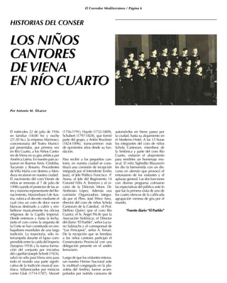 El Corredor Mediterráneo / Página 6
LOS NIÑOS
CANTORES
DEVIENA
EN RÍO CUARTO
Por Antonio M. Álvarez
El miércoles 22 de julio de 1936
en familiar (18:00 hs) y noche
(21:30 hs.), la empresa Marinosci,
concesionaria del Teatro Munici-
pal presentaba, por primera vez
en Río Cuarto, a los Niños Canto-
res deViena en su gira artística por
AméricaLatina.Ennuestropaísac-
tuaron en Buenos Aires, Córdoba,
Tucumán y Rosario. Procedentes
deVilla María con destino a Men-
doza recalaron en nuestra ciudad.
El nacimiento del coro Vienés de
niños se remonta al 7 de julio de
1498 cuando el protector de las ar-
tes y máximo representante del Re-
nacimiento, Maximiliano I deAus-
tria, rubrica el decreto mediante el
cual crea un coro de doce voces
blancas destinado a cubrir y em-
bellecer musicalmente los oficios
religiosos de la Capilla Imperial.
Desde entonces y hasta la fecha,
tanto el coro como la orquesta de
la Corte se han constituido en em-
bajadores mundiales de una larga
tradición. La trayectoria, sólo in-
terrumpida durante el lapso com-
prendidoentrelacaídadelImperio
(Sarajevo 1918) y la nueva forma-
ción del conjunto por iniciativa
del capellán Joseph Schnitt (1924),
salvó no sólo paraViena sino para
todo el mundo una parte signifi-
cativa de la tradición musical aus-
tríaca. Influenciados por músicos
como Gluk (1714-1787), Mozart
(1756-1791), Haydn (1732-1809),
Schubert (1797-1828), que formó
parte del grupo, y Antón Bruckner
(1824-1896), transcurrieron más
de quinientos años desde su fun-
dación.
Para recibir a los pequeños can-
tores, en nuestra ciudad se cons-
tituyó una comisión de recepción
integrada por el Intendente Emilio
Jautz, el Jefe Político Francisco P.
Arana, el Jefe del Regimiento 14
Coronel Félix A. Tenreyro y el vi-
cario de la Diócesis Mons. Dr.
Ambrosio López. Además una
comisión Organizadora integra-
da por el Pbro. José Pérez Arez,
director del coro de niños Schola
Cantorum de la Catedral, el Prof.
Delfino Quírici (por el coro Río
Cuarto), el Sr. Ángel Pécile (por la
Asociación Sinfónica), el Director
del diario “El Pueblo”, señor Lucia-
no Subirachs y el corresponsal de
“Los Principios”, señor A. Ferrari.
De la recepción que se brindara
a los niños cantores participó el
Conservatorio Provincial con una
delegación presente en el andén
ferroviario.
Luego de que los visitantes entona-
ran nuestro Himno Nacional ante
la multitud congregada en la pla-
zoleta del Andino, fueron acom-
pañados por nutrida caravana de
automóviles en breve paseo por
la ciudad, hasta su alojamiento en
el Moderno Hotel. A las 13 horas
los integrantes del coro de niños
Schola Cantorum, miembros de
la Sinfónica y parte del coro Río
Cuarto, visitaron el alojamiento
para rendirles un homenaje mu-
sical. El niño Sigfredito Blauzwrin
les dio la bienvenida con un dis-
curso en alemán que provocó el
entusiasmo de los visitantes y el
aplauso general. Las dos funciones
con diverso programa colmaron
las expectativas del público ante lo
que fue la primera visita de uno de
los cuatro elencos de la calificada
agrupación vienesa de gira por el
mundo.
*Fuente diario “El Pueblo”
HISTORIAS DEL CONSER
 