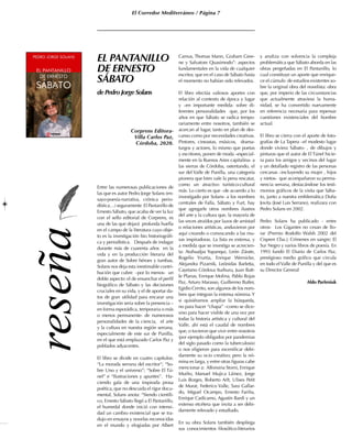 El Corredor Mediterráneo / Página 7
EL PANTANILLO
DE ERNESTO
SÁBATO
de Pedro Jorge Solans
Entre las numerosas publicaciones de
las que es autor Pedro Jorge Solans (en-
sayo-poesía-narrativa, crónica perio-
dística…) seguramente El Pantanillo de
Ernesto Sábato, que acaba de ver la luz
con el sello editorial de Corprens, es
una de las que dejará profunda huella
en el campo de la literatura cuyo obje-
to es la investigación bio historiográfi-
ca y periodística. Después de indagar
durante más de cuarenta años en la
vida y en la producción literaria del
gran autor de Sobre héroes y tumbas,
Solans nos deja esta inestimable contri-
bución que cubre –por lo menos- un
doble aspecto: el de ensanchar el perfil
biográfico de Sábato y las decisiones
cruciales en su vida, y el de aportar da-
tos de gran utilidad para encarar una
investigación seria sobre la presencia –
en forma esporádica, temporaria o más
o menos permanente- de numerosos
personalidades de la ciencia, el arte
y la cultura en nuestra región serrana,
especialmente de este sur de Punilla,
en el que está emplazado Carlos Paz y
poblados adyacentes.
El libro se divide en cuatro capítulos:
“La morada serrana del escritor”; “So-
bre Uno y el universo”; “Sobre El Tú-
nel” e “Ilustraciones y apuntes”. Ha-
ciendo gala de una inspirada prosa
poética, que no descuida el rigor docu-
mental, Solans anota: “Siendo científi-
co, Ernesto Sábato llegó a El Pantanillo,
el humedal donde inició con intensi-
dad un cambio existencial que se tra-
dujo en ensayos y novelas reconocidas
en el mundo y elogiadas por Albert
Camus, Thomas Mann, Graham Gree-
ne y Salvatore Quasimodo”: aspectos
fundamentales en la vida de cualquier
escritor, que en el caso de Sábato hasta
el momento no habían sido relevados.
El libro efectúa valiosos aportes con
relación al contexto de época y lugar
y –en importante medida- sobre di-
ferentes personalidades que, por los
años en que Sábato se radica tempo-
rariamente entre nosotros, también se
acercan al lugar, tanto en plan de des-
canso como por necesidades creativas.
Pintores, cineastas, músicos, drama-
turgos y actores, lo mismo que poetas
y escritores, ponen de moda –especial-
mente en la Buenos Aires capitalina- a
las sierras de Córdoba, ostentando, el
sur del Valle de Punilla, una categoría
pionera que bien vale la pena rescatar,
como un atractivo turístico-cultural
más. Lo cierto es que –de acuerdo a lo
investigado por Solans- a los nombres
centrales de Falla, Sábato y Furt, hay
que agregarle otros nombres ilustres
del arte y la cultura que, la mayoría de
las veces atraídos por lazos de amistad
o relaciones artísticas, anduvieron por
aquí creando o convocando a las mu-
sas inspiradoras. La lista es extensa, y
a medida que se investiga se acrecien-
ta: Atahualpa Yupanqui, León Zárate,
Rogelio Yrurtia, Enrique Wernicke,
Alejandra Pizarnik, Leónidas Barletta,
Cayetano Córdova Iturburu, Juan Batt-
le Planas, Enrique Molina, Pablo Rojas
Paz, Arturo Marasso, Guillermo Butler,
Egidio Cerrito, son algunos de los nom-
bres que integran la extensa nómina.Y
si quisiéramos ampliar la búsqueda,
no para hacer “chapa” –como se dice-
sino para hacer visible de una vez por
todas la historia artística y cultural del
Valle, ahí está el caudal de nombres
que, o tuvieron que vivir entre nosotros
(por ejemplo obligados por pandemias
del siglo pasado como la tuberculosis)
o nos eligieron para escenificar debi-
damente su ocio creativo; pero la nó-
mina es larga, y entre otras figuras cabe
mencionar a: Alfonsina Storni, Enrique
Muiño, Manuel Mujica Láinez, Jorge
Luis Borges, Roberto Arlt, Ulises Petit
de Murat, Federico Valle, Sara Gallar-
do, Miguel Ocampo, Ernesto Fariña,
Enrique Cadícamo, Agustín Bardi y un
extenso etcétera que invita a ser debi-
damente relevado y estudiado.
En su obra Solans también despliega
sus conocimientos filosófico-literarios
y analiza con solvencia la compleja
problemática que Sábato aborda en las
obras pergeñadas en El Pantanillo, lo
cual constituye un aporte que enrique-
ce el cúmulo de estudios existentes so-
bre la original obra del novelista: obra
que, por imperio de las circunstancias
que actualmente atraviesa la huma-
nidad, se ha convertido nuevamente
en referencia necesaria para repensar
cuestiones existenciales del hombre
actual.
El libro se cierra con el aporte de foto-
grafías de La Tapera –el modesto lugar
donde viviera Sábato- , de dibujos y
pinturas que el autor de El Túnel hicie-
ra para los amigos y vecinos del lugar
y un detallado registro de las personas
cercanas –incluyendo su mujer , hijos
y nietos- que acompañaron su perma-
nencia serrana, destacándose los testi-
monios gráficos de la visita que Sába-
to, junto a nuestra emblemática Doña
Jovita (José Luis Serrano), realizara con
Pedro Solans en 2002.
Pedro Solans ha publicado - entre
otros- Los Gigantes no cesan de llo-
rar (Premio Rodolfo Walsh 2002 del
Cispren Cba.); Crímenes en sangre; El
Sur Negro y varios libros de poesía. En
1993 fundó El Diario de Carlos Paz,
prestigioso medio gráfico que circula
en todo elValle de Punilla y del que es
su Director General
Aldo Parfeniuk
Corprens Editora-
Villa Carlos Paz,
Córdoba, 2020.
 