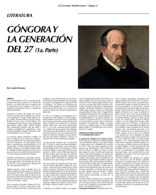 El Corredor Mediterráneo / Página 4
ORIGEN
El 17 de diciembre de 1927 se reunía una ge-
neración de jóvenes poetas en el Ateneo de
Sevilla, con motivo del tercer centenario de
la muerte de Luis de Góngora (1561-1627),
exponente de la poesía barroca y modelo de
poetas posteriores.
Formaban el núcleo del grupo seis de los
mejores escritores del momento, por enton-
ces, residentes en Sevilla: Pedro Salinas, Jor-
ge Guillén, Dámaso Alonso, Gerardo Diego,
Federico García Lorca y Rafael Alberti. Les
acompañaron Juan Chavás y José Bergamín,
que habían viajado desde Madrid. Habría
otras importantes plumas, que por edad y
amistad, completarían la generación, como
Vicente Aleixandre, Miguel Hernández, Ma-
nuel Altoaguirre o Luis Cernuda.
Los jóvenes poetas decidieron celebrar el
tercer centenario de la muerte de Góngora,
tanto por admiración hacia el poeta barroco,
como por oponerse a la crítica poética de la
época, personificada principalmente en el
conservador y tradicionalista Marcelino Me-
néndez y Pelayo, cuyos estudios sobre el poe-
ta cordobés habían marcado una línea en la
que se insistía en la pérdida del norte poético,
e incluso mental, por parte de Góngora.
También se suele llamar a este grupo Genera-
ción de Lorca, por ser el poeta más conocido
de esta generación. Otros hablan de “los nie-
tos del 98”, tercera generación después del
98 y de la generación del 14.
Algunos autores, como el propio Luis Cer-
nuda, prefiere para este grupo el nombre de
“Generación de 1925”, por representar dicho
año un término medio entre la aparición de
los primeros libros de los distintos autores (del
Libro de poemas de García Lorca -1921- a
Cántico de Guillén -1928-).
Pero la mayoría coincide en hablar de la Ge-
neración del 27, ya que en este año se cele-
bró el 300 aniversario de la muerte del poeta
Góngora, y este aniversario fue como el pun-
to de partida del credo político de este grupo
de poetas. La designación de “generación de
la dictadura”, en alusión a la dictadura del
general Primo de Rivera (1923-1930) durante
el reinado de Alfonso XIII, no es correcta, ya
que en el fondo no se trata de una generación
politizada.
En 1927, al cumplirse el tricentenario de la
muerte de Luis de Góngora, Gerardo Diego y
Rafael Alberti convocan el acto conmemora-
tivo. Estuvieron presentes Salvador Dalí y José
María Hinojosa, en sustitución de Dámaso
Alonso, entre otros. Así nació la generación
del 27, en la que coexisten diversas tenden-
cias, desde los que recuperan los hallazgos
más interesantes del ultraísmo y del surrealis-
mo hasta los que crean una poesía más pura
(dado el influjo de Góngora y ciertos princi-
pios de Juan Ramón Jiménez) o buscan un
contacto con la lírica tradicional y popular.
Los dos grandes mentores de la Generación
del 27 fueron el poeta Juan Ramón Jiménez,
tan admirado en lo poético como criticado, e
incluso despreciado, en lo personal, y el filó-
sofo José Ortega y Gasset que influirá en los
poetas con obras como La Deshumanización
del Arte, ensayo que será libro de cabecera
de toda la vanguardia española. Algunos de
los autores del 27 publicarán en la Revista de
Occidente, de la que Ortega era director.
Hay que señalar las simpatías de estos auto-
res por Antonio Machado y Miguel de Una-
muno, a pesar del poco influjo que en ellos
tendrá su poesía. Asimismo es de señalar la
influencia del magisterio de Giner de los Ríos.
En cierta medida como oposición al hispanis-
mo algo cerrado de los autores del 98, los jó-
venes del 27 son cosmopolitas: viajan como
lectores a universidades extranjeras (Salinas y
Guillén a París, Dámaso a diversos puntos de
Alemania, Inglaterra y Estados Unidos, Gerar-
do Diego a Francia, Prados a Suiza, etc.).
Comparten un objetivo estético y un propó-
sito, la búsqueda de la perfección técnica y la
pureza poética. De ahí que no sea casual la
vindicación de Góngora, según Federico Gar-
cía Lorca, el poeta que había elevado la líri-
ca de su tiempo rechazando los sentimientos
vulgares y la técnica imperfecta. El poeta gra-
nadino logra captar y resumir la inspiración
que generaba en todos ellos. Góngora había
conseguido distanciarse de la realidad mun-
dana para convertirse en «dueño absoluto de
la realidad poética». He aquí el objetivo ini-
cial de la Generación del 27, la creación de
un mundo poético propio, bello y coherente,
tendente a la perfección, donde no quepa
más que la realidad poética. Como añadiría
Jorge Guillén, no se trataba de crear un mun-
do sino su imagen.
SIMILITUD ENTRE GONGORA
Y LA GENERACIÓN DEL 27
La poesía de Góngora no es para la masa.
Eso es algo que se repetirá tres siglos después
con Juan Ramón Jiménez y que José Ortega
y Gasset tratará en La Rebelión de las Masas
en 1929 . Estas tesis serán seguidas por dos
poetas muy representativos de la generción
del 27, Salinas y Guillén. La masa y la élite
que dirige a la masa. Esa élite que hunde sus
raíces en las bases krausistas y su traducción
en España mediante la Institución Libre de En-
señanza, que llegaría hasta la Residencia de
estudiantes, lugar donde estudiaron algunos
de los poetas más representativos de esta ge-
neración poética, lugar para el entendimien-
to, para la creación poética y artística de un
sector de esta generación que van a tener un
fin poco agraciado en muchos de sus casos;
esa élite acabaría fuera de España: Guillén,
Salinas, Alberti, Cernuda, y Lorca muerto
como hemos mencionado al inicio de la
Guerra Civil
La poesía debe ser desafecta con el poder del
que surge. Al menos la poesía moderna, que
no nace bajo su amparo. Esa actitud crítica es
la que une a Góngora con los poetas del 27.
Eso y su actitud de resistencia.
Poesía para la minoría. Esta poesía para la mi-
noría, o poesía como juego, se puede ver en
algunos poemas de Salinas como “35 bujías”,
también puede verse como una poesía des-
humanizada, donde el centro del poema no
era sino un objeto y su descripción, aunque
se pueda llegar a pensar en algo más que eso,
porque trata el tema de la inspiración, de la
página en blanco con la que se enfrenta el
poeta en este caso. Es un caso de engañar al
ojo, un motivo de resonancia barroca, donde
la realidad engaña y podría ser algo más de
lo que, en un principio, aparenta. El infinito
comienza en una máquina de escribir. Algo
similar ocurre con “35 bujías”, en donde Sa-
linas, bendice la modernidad tecnológica de
una bombilla casera, prodigio de los nuevos
tiempos, oda a los avances, pero que, en el
fondo, no deja de ser un poema de amor, al
menos, juega a ser eso, otra vez la realidad
y sus apariencias. Se nos propone un juego
poético en el que la amada está encerrada en
un claro castillo de cristal, y el poeta puede
liberarla, y así consecutivamente hasta des-
cubrir que el supuesto correlato objetivo no
es más que un reflejo erróneo de la realidad,
el poeta hablaba en todo momento de una
bombilla, otra vez el desdoblamiento entre
lo real y lo poetizable. O la realidad como
base para llegar a otra realidad más rica, más
sugerente o evocadora, eso era lo que decía
Salinas de Góngora.
Cernuda también nos propone un poema
que, como en el caso de Salinas, pretende
enriquecer la realidad, aparte de constituir el
ensayo característico de un poeta joven que
poetiza los objetos que le rodean, así el poe-
ma dedicado a un ventilador, incluido en el
primer libro del poeta sevillano Primeras poe-
sías 1924-1927, también muy influido por
Jorge Guillén en este primer libro, poeta, que
como hemos visto, sigue los parámetros de la
poesía pura. Es un poema, que sin quererlo
demuestra que la realidad está escondida en
las cosas más simples, también es curioso que
Cernuda fuese alumno de Salinas en la Uni-
versidad de Sevilla en el momento de redac-
ción del poema.
GÓNGORAY
LA GENERACIÓN
DEL 27 (1a. Parte)
Por Isabel Rezmo
LITERATURA
 