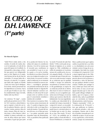 El Corredor Mediterráneo / Página 2
ELCIEGO,DE
D.H.LAWRENCE
(1ªparte)
Por Marcelo Fagiano
“Isabel Pervin estaba atenta a dos
sonidos: el sonido de ruedas afue-
ra en la explanada y el ruido de los
pasos del esposo en el vestíbulo. Su
más querido y viejo amigo, un hom-
bre que parecía casi indispensable
para su vida, llegaría en el crepús-
culo lluvioso de ese día de fines de
noviembre. El carruaje había ido a
buscarlo a la estación. Y su esposo,
que había sido cegado en Flandes
y tenía una marca que le desfigura-
ba la frente, entraría proveniente de
las dependencias accesorias. Hacía
un año que él estaba en casa. Esta-
ba completamente ciego. Con todo,
habían sido muy felices.”
Así comienza “El ciego” , cuento
publicado por primera vez en 1920,
de D.H. Lawrence, artista británico
que se expresó a través de casi to-
dos los géneros literarios, autor de
novelas, cuentos, poemas, obras de
teatro, ensayos, libros de viaje, tra-
ducciones y crítica literaria; cultivó
también la pintura realizando una
serie de obras eróticas que fueron
censuradas al igual que gran parte
de su producción literaria: los mo-
ralistas de la época la consideraron
obscenas. Una de las maneras que
él encontró para manifestarse en
una sociedad en la que no se sen-
tía a gusto y, a la cual se revelaba,
fue abordar en sus obras el tema del
sexo con el objeto de resaltar lo ins-
tintivo frente a lo racional, lo erótico
sobre lo intelectual, en un momento
histórico en donde los avances cien-
tíficos y tecnológicos generaban
una profunda transformación de las
sociedades durante la Segunda Re-
volución Industrial. Lawrence con-
sideraba a la vida sexual de sus per-
sonajes como un auténtico recurso
para el conocimiento inmediato e
instintivo de la realidad.
Dice Lawrence en un poema: Mien-
tras vivimos somos transmisores de
vida. / Y cuando no logramos trans-
mitir vida, la vida / ya no logra fluir a
través de nosotros. / Es parte del mis-
terio del sexo, es un flujo que avan-
za. / Las gentes asexuadas jamás
transmiten nada (de Pensamientos,
1929, su penúltimo libro publicado
en vida).
Su novela “El amante de Lady Chat-
therley” (1928), recién pudo ser pu-
blicada en Inglaterra en su versión
original en 1960, vendiéndose un
millón de ejemplares en la primera
semana de su publicación, eso ocu-
rrió, pequeño detalle, a 30 años de
la muerte del autor. El tema de la no-
vela no era nada inocente, la esposa
de un aristócrata que ha quedado
inválido e incapaz de satisfacerla
sexualmente se convierte en aman-
te del guardabosque, la esposa de
un aristócrata amante de un obrero;
ellos hacen el amor en furtivos en-
cuentros, no ya en acogedores apo-
sentos sino en el bosque, en escenas
eróticas que Lawrence describe de-
talladamente. Con esos ingredientes
la condena por obscenidad de la
sociedad de la época trasciende el
campo de lo sexual y se escandali-
za al pensar que una mujer de bien
pueda buscar y encontrar placer en
un hombre que no está a la altura
de su clase. Otra novela, “El arcoí-
ris” (1915), fue prohibida por la
Iglesia Católica a través del Index Li-
brorum Prohibitorum, un listado de
libros y publicaciones que la iglesia
católica no permitía leer a sus fieles
y, si se desobedecía ese anti-canon
celestial, corrían el riesgo de ser ex-
comulgados. Este Index fue creado
en tiempos de la inquisición (1552)
y estuvo vigente hasta el año 1966.
Su objetivo fue la de salvaguardar la
precaria decencia de las personas y
mantenerlas a salvo de desviacio-
nes que pudieran ofender la moral
cristiana. Prohibir para proteger la
única verdad que emana del reino
de los cielos, no vaya a ocurrir que
alguien descubra que la vida en la
tierra puede albergar múltiples ver-
dades y, que en la riqueza y diver-
sidad de ellas, radica la posibilidad
para un crecimiento sin fronteras
del pensamiento y sentir humanos.
“Mujeres enamoradas” (1920), es
la continuación de “El Arcoíris” y
tuvo que publicarse en América,
en ediciones privadas y sólo para
suscriptores. Estamos ante la obra
de un hombre censurado por la so-
ciedad de su época. Es por eso que
es muy significativo, como lectores,
analizar, aunque sea someramente,
 