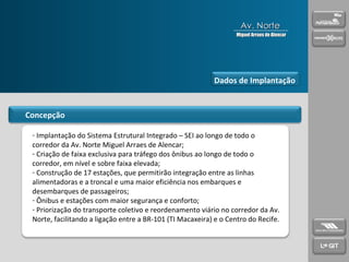 Concepção Implantação do Sistema Estrutural Integrado – SEI ao longo de todo o corredor da Av. Norte Miguel Arraes de Alencar; Criação de faixa exclusiva para tráfego dos ônibus ao longo de todo o corredor, em nível e sobre faixa elevada; Construção de 17 estações, que permitirão integração entre as linhas alimentadoras e a troncal e uma maior eficiência nos embarques e desembarques de passageiros; Ônibus e estações com maior segurança e conforto; Priorização do transporte coletivo e reordenamento viário no corredor da Av. Norte, facilitando a ligação entre a BR-101 (TI Macaxeira) e o Centro do Recife. Dados de Implantação Av. Norte Miguel Arraes de Alencar 