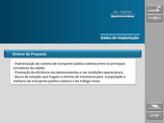 Síntese da Proposta - Padronização do sistema de transporte público coletivo entre os principais corredores da cidade; Promoção da eficiência nos deslocamentos e nas condições operacionais; Busca de soluções que tragam o mínimo de transtorno para  a população e melhoria do transporte público coletivo e do tráfego misto. Dados de Implantação Av. Norte Miguel Arraes de Alencar 