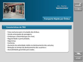 Características do TRO Transporte Rápido por Ônibus Faixa exclusiva para circulação dos ônibus; Venda antecipada de passagens; Embarque e desembarque em nível; Regularidade e pontualidade; Segurança; Conforto; Aumento da velocidade média no deslocamento dos veículos; Redução no tempo de deslocamento dos usuários e Acessibilidade garantida para todos . Av. Norte Miguel Arraes de Alencar 