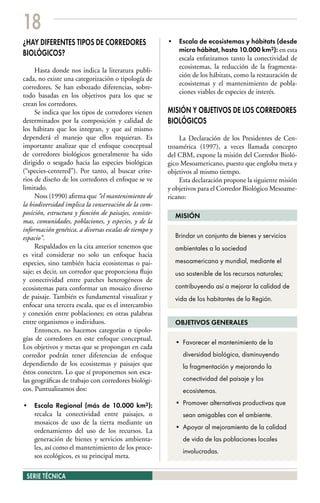 18
¿HAY DIFERENTES TIPOS DE CORREDORES                     • Escala de ecosistemas y hábitats (desde
                                                          micro hábitat, hasta 10.000 km2): en esta
BIOLÓGICOS?
                                                          escala enfatizamos tanto la conectividad de
                                                          ecosistemas, la reducción de la fragmenta-
     Hasta donde nos indica la literatura publi-
                                                          ción de los hábitats, como la restauración de
cada, no existe una categorización o tipología de
                                                          ecosistemas y el mantenimiento de pobla-
corredores. Se han esbozado diferencias, sobre-
                                                          ciones viables de especies de interés.
todo basadas en los objetivos para los que se
crean los corredores.
     Se indica que los tipos de corredores vienen       MISIÓN Y OBJETIVOS DE LOS CORREDORES
determinados por la composición y calidad de            BIOLÓGICOS
los hábitats que los integran, y que así mismo
dependerá el manejo que ellos requieran. Es                 La Declaración de los Presidentes de Cen-
importante analizar que el enfoque conceptual           troamérica (1997), a veces llamada concepto
de corredores biológicos generalmente ha sido           del CBM, expone la misión del Corredor Bioló-
dirigido o sesgado hacia las especies biológicas        gico Mesoamericano, puesto que engloba meta y
(“species-centered”). Por tanto, al buscar crite-       objetivos al mismo tiempo.
rios de diseño de los corredores el enfoque se ve           Esta declaración propone la siguiente misión
limitado.                                               y objetivos para el Corredor Biológico Mesoame-
     Noss (1990) afirma que “el mantenimiento de        ricano:
la biodiversidad implica la conservación de la com-
posición, estructura y función de paisajes, ecosiste-     MISIÓN
mas, comunidades, poblaciones, y especies, y de la
información genética, a diversas escalas de tiempo y
espacio”.                                                 Brindar un conjunto de bienes y servicios
     Respaldados en la cita anterior tenemos que          ambientales a la sociedad
es vital considerar no solo un enfoque hacia
especies, sino también hacia ecosistemas o pai-           mesoamericana y mundial, mediante el
saje; es decir, un corredor que proporciona flujo         uso sostenible de los recursos naturales;
y conectividad entre parches heterogéneos de
ecosistemas para conformar un mosaico diverso             contribuyendo así a mejorar la calidad de
de paisaje. También es fundamental visualizar y           vida de los habitantes de la Región.
enfocar una tercera escala, que es el intercambio
y conexión entre poblaciones; en otras palabras
entre organismos o individuos.                            OBJETIVOS GENERALES
     Entonces, no hacemos categorías o tipolo-
gías de corredores en este enfoque conceptual.
                                                          • Favorecer el mantenimiento de la
Los objetivos y metas que se propongan en cada
corredor podrán tener diferencias de enfoque                 diversidad biológica, disminuyendo
dependiendo de los ecosistemas y paisajes que                la fragmentación y mejorando la
éstos conecten. Lo que sí proponemos son esca-
las geográficas de trabajo con corredores biológi-           conectividad del paisaje y los
cos. Puntualizamos dos:                                      ecosistemas.

• Escala Regional (más de 10.000 km2):                    • Promover alternativas productivas que
  recalca la conectividad entre paisajes, o                  sean amigables con el ambiente.
  mosaicos de uso de la tierra mediante un
                                                          • Apoyar al mejoramiento de la calidad
  ordenamiento del uso de los recursos. La
  generación de bienes y servicios ambienta-                 de vida de las poblaciones locales
  les, así como el mantenimiento de los proce-
                                                             involucradas.
  sos ecológicos, es su principal meta.

 SERIE TÉCNICA
 