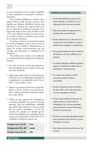 20
res para monitorear que los criterios adoptados        CRITERIOS SOCIO-ECONÓMICOS
se están cumpliendo o alcanzando a mediano y
largo plazo.
     Los corredores biológicos se enfocan como         • Existe disponibilidad y apoyo de los
espacios físicos donde ocurren procesos. Esto            actores locales a contribuir a un uso
significa que debemos identificar criterios para         adecuado de los recursos naturales.
seleccionar y clasificar esos espacios físicos con
base en parámetros biofísicos (condición de la
vegetación, especies clave, tipos de hábitat, entre    • Hay buen grado de organización y
otros), pero además tomando en cuenta proce-             participación comunal local.
sos sociales y factores económicos que suceden
en un continuo dinámico.                               • Existe tradición de uso de la tierra en
     En primera instancia, será necesario analizar
                                                         armonía con la naturaleza, ya sea en
los criterios biológicos como la base y razón de
existencia de los corredores. Posteriormente, se         poblaciones indígenas o campesinas.
cruzan los criterios socio-económicos que son
cruciales para determinar la viabilidad de los         • Se conoce la estructura de la tenencia
corredores.                                              de la tierra y no hay conflictos entre
     Para utilizar estos criterios en el análisis de
                                                         sectores.
un corredor hipotético, proponemos el siguiente
esquema:
                                                       • Las áreas protegidas aledañas generan
• Leer cada uno de los criterios detenidamente y         ingresos y fuentes de empleo local ya
  descartar aquellos que no se aplican al área que       sea directa o indirectamente.
  está siendo analizada.

• Asignar para cada criterio un valor de ponde-        • Se cuenta con el apoyo real de
  ración del 1 al 3, en dependencia del grado de         instancias políticas locales y
  cumplimiento o veracidad del criterio. Para el         nacionales.
  bajo 1, 2 para medio y 3 alto.

• Obtener un puntaje total de los criterios bio-       • Existe coordinación entre iniciativas
  lógicos y de los criterios socio-económicos.           de desarrollo rural o de manejo de
  Este se obtiene sumando los puntajes asigna-           recursos naturales en el área
  dos a cada criterio.

• Calificar en que segmento de viabilidad cae          • Existen oportunidades de fuentes de
  el corredor analizado, de acuerdo al puntaje           ingreso directas a partir del uso
  obtenido. Hay tres posibilidades: viabilidad           sostenible de los recursos naturales,
  alta, media o baja. Para esto se toma en cuenta        particularmente a través del manejo
  solo los criterios analizados, y no los des-           forestal y el ecoturismo.
  cartados. Por ejemplo si se decidió que los
  20 criterios biológicos eran aplicables al área,
  entonces el puntaje ideal sería 60 (20 X 3). La      • El área es priorizada geográficamente
  viabilidad se clasificaría entonces así:               para programas de incentivos, ya sea
                                                         forestales o turísticos.
 Puntaje menor de 20           baja
 Puntaje entre 20 y 40         media                   • Hay bajas tasas de cambio de uso de
                                                         la tierra.
 Puntaje mayor de 40           alta


 SERIE TÉCNICA
 