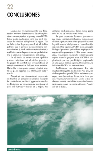 22
CONCLUSIONES

     Cuando nos propusimos escribir este docu-        embargo, en el camino nos dimos cuenta que la
mento, partimos de la necesidad de aclarar posi-      tarea no era tan sencilla como suena.
ciones y conceptualizar lo que es y no es el CBM.          La gama tan variada de actores que conver-
Existe cierta indefinición en lo que es el con-       gen en este planteamiento hace que existan tantas
cepto de corredor biológico en la región. Por         visiones y percepciones como grupos de actores
un lado, existe la percepción desde el ámbito         hay, dificultando así el poder tener una sola visión
político, que el corredor es una iniciativa con-      regional. Para algunos, el CBM es un concepto
servacionista, y en el ámbito conservacionista y      biológico que se está aplicando en un proyecto de
académico, existe la percepción de que la inicia-     conservación; para otros, el CBM es una estrate-
tiva es altamente política más que ambiental.         gia de conservación y desarrollo sostenible para la
     En el medio de ambos círculos –político          región; mientras que para otros, el CBM es ori-
y conservacionista– está el público general, y        ginalmente un concepto biológico tergiversado
los grupos de sociedad civil involucrados en el       en una agenda política regional. Posiblemente, la
manejo y conservación de los recursos naturales.      iniciativa del CBM sea estas tres cosas.
Hacia ellos es que apunta nuestro principal inte-          Posiblemente este documento deja aún
rés de poder llegarles con información clara y        muchas interrogantes sin resolver. Pero esto, sin
sencilla.                                             duda responde a que el CBM es todavía un con-
     Además de un planteamiento conceptual,           cepto y una herramienta de uso de la tierra que
se describió un conjunto de criterios mediante        está “en constante construcción”. Como se dijo en
los cuales diseñar, establecer y gestionar corredo-   el texto, estamos en un laboratorio, donde cons-
res biológicos, así como también monitorear si        tantemente entran en escena, diferentes “reacti-
éstos son factibles y exitosos en la región. Sin      vos” en la mezcla.




 SERIE TÉCNICA
 