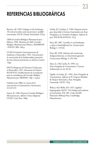 23
REFERENCIAS BIBLIOGRÁFICAS

Bennett, AF. 1999. Linkages in the landscape:          Godoy, JC; Cardona, J. 1996. Propuesta técnica
The role of corridors and connectivity in wildlife     para desarrollar el Sistema Guatemalteco de Areas
conservation. IUCN. Gland, Switzerland. 254 p.         Protegidas y sus Corredores Ecológicos. Informe de
                                                       país. PNUD RLA/95/G41. 94 p.
CBM (Corredor Biológico Mesoamericano) -
México. 1998. Memorias de Taller Corredor              Noss, RF. 1987. Corridors in real landscapes:
Biológico Mesoamericano México. SEMARNAP               a reply to Simberloff and Cox. Conservation
/ PNUD / BM. 166 p.                                    Biology 1: 159-64.

CCAD (Comisión Centroamericana de                      Noss, RF. 1990. Indicators for monitoring
Ambiente y Desarrollo). 1992. Convenio para            biological diversity: an hierarchical approach.
la conservación de la biodiversidad y protección
                                                       Conservation Biology. 4: 355-364.
de áreas silvestres prioritarias en América Central.
12pp.
                                                       Salas, A; y Mc Carthy, R. 1999. Las
                                                       Áreas Protegidas de Centroamérica. Ciencias
PNUD (Programa de Naciones Unidas para
                                                       Ambientales no.16: 26-39.
el Desarrollo). 1997. Documento de Proyecto
RLA/97/G31: Establecimiento de un programa
para la consolidación del Corredor Biológico           Ugalde. A; Godoy, JC. 1992. Áreas Protegidas de
Mesoamericano. PRODOC. 98p + anexos.                   Centroamérica. Informe al IV Congreso Mundial
                                                       de Parques Nacionales y Áreas Protegidas.
Galindo-Leal, 2000. La ciencia de la                   Guatemala. UICN. 101p
conservación en Latinoamérica. Interciencia
25:129-135                                             Wilson, EO; Willis, EO. 1975. Applied
                                                       biogeography. Pp522- 534 Ecology and evolution
García, R. 1996. Proyecto Corredor Biológico           of communities. Eds. ML. Cody and JM.
Mesoamericano. Informe Técnico Regional.               Diamond. Belknap Press, Cambridge,
CCAD. Costa Rica. 108p                                 Massachusetts.




                                                           CORREDOR BIOLOGICO MESOAMERICANO
 
