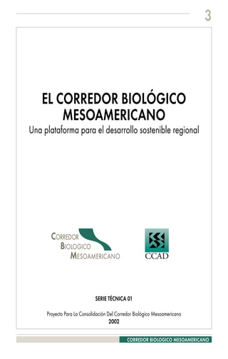 3




    EL CORREDOR BIOLÓGICO
        MESOAMERICANO
Una plataforma para el desarrollo sostenible regional




       ��������
         ���������
             �������������                           ����



                             SERIE TÉCNICA 01

     Proyecto Para La Consolidación Del Corredor Biológico Mesoamericano
                                     2002

                                             CORREDOR BIOLOGICO MESOAMERICANO
 