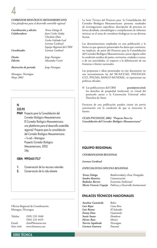 4
CORREDOR BIOLÓGICO MESOAMERICANO                           La Serie Técnica del Proyecto para la Consolidación del
Una plataforma para el desarrollo sostenible regional      Corredor Biológico Mesoamericano presenta resultados
                                                           de investigaciones específicas, descripción de procesos en
Coordinación y edición           Teresa Zúñiga R.          forma detallada, metodologías o compilaciones de informes
Colaboradores                    Juan Carlos Godoy         técnicos en el tema de corredores biológicos en sus diversas
                                 Charlotte Elton           facetas.
                                 Carlos Galindo-Leal
                                 Lorenzo Cardenal          Las denominaciones empleadas en esta publicación y la
                                 Equipo Regional del CBM   forma en que aparecen presentados los datos que contienen,
Coordinador                      Lorenzo Cardenal          no implican, de parte del Proyecto para la Consolidación
                                                           del Corredor Biológico Mesoamericano, juicio alguno sobre
Diseño                           Jorge Paniagua            la condición jurídica de países, territorios, ciudades o zonas,
Edición                          Alexandra Cortés          o de sus autoridades, ni respecto a la delimitación de sus
                                                           fronteras o límites nacionales.
Ilustración de portada           Jorge Paniagua
                                                           Las propuestas e ideas presentadas en este documento no
Managua, Nicaragua                                         son necesariamente las del SICA/CCAD, PNUD/GEF,
Mayo 2002                                                  GTZ, PNUMA, BANCO MUNDIAL, ni representan sus
                                                           políticas oficiales.

                                                           © Las publicaciones del CBM          gozandeprotecciónde
                                                             los derechos de propiedad intelectual, en virtud del
                                                             protocolo anexo a la Convención Universal sobre
                                                             Derechos de Autor

     N                                                     Extractos de esta publicación pueden citarse sin previa
                                                           autorización con la condición de que se mencione la
     333.95
                                                           fuente:
     P969 Proyecto para la Consolidación del
           Corredor Biológico Mesoamericano                CCAD-PNUD/GEF, 2002. “Proyecto Para La
           El Corredor Biológico Mesoamericano:            Consolidación del Corredor Biológico Mesoamericano”
           una plataforma para el desarrollo sostenible
           regional/ Proyecto para la consolidación
           del Corredor Biológico Mesoamericano.
           —1a ed.— Managua:
           Proyecto Corredor Biológico
           Mesoamericano, 2002                             EQUIPO REGIONAL
           24p.
                                                           COORDINADOR REGIONAL
     ISBN: 99924-0-173-7
                                                           Lorenzo Cardenal

     1.      Conservación de los recursos naturales        ESPECIALISTAS OFICINA REGIONAL
     2.      Conservación de la vida silvestre
                                                           Teresa Zúñiga              Biodiversidad y Áreas Protegidas
                                                           Sandra Ramírez             Comunicación
                                                           Radoslav Barzev            Economía Ambiental
                                                           María Victoria Urquijo     Políticas y Desarrollo Institucional


                                                           ENLACES TÉCNICOS NACIONALES
                                                           Anselmo Castañeda          Belice
Oficina Regional de Coordinación.                          Luis Rojas                 Costa Rica
Managua, Nicaragua                                         Luis Ramos                 El Salvador
                                                           Emmy Díaz                  Guatemala
Telefax:      (505) 233 1848                               Sonia Suazo                Honduras
              (505) 233 4455                               Héctor Ruiz                México
Email:        cbm@biomeso.net                              Norvin Sepúlveda           Nicaragua
Sitio web:    www.biomeso.net                              Carmen Guevara             Panamá


 SERIE TÉCNICA
 