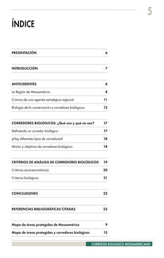 5
ÍNDICE

PRESENTACIÓN                                                 6



INTRODUCCIÓN                                                 7



ANTECEDENTES                                                 8

La Región de Mesoamérica                                     8

Crónica de una agenda estratégica regional                  11

Biología de la conservación y corredores biológicos         13



CORREDORES BIOLÓGICOS: ¿Qué son y qué no son?               17

Definiendo un corredor biológico                            17

¿Hay diferentes tipos de corredores?                        18

Misión y objetivos de corredores biológicos                 18



CRITERIOS DE ANÁLISIS DE CORREDORES BIOLÓGICOS              19

Criterios socio-económicos                                  20

Criterios biológicos                                        21



CONCLUSIONES                                                22



REFERENCIAS BIBLIOGRÁFICAS CITADAS                          23



Mapa de áreas protegidas de Mesoamérica                      9

Mapa de áreas protegidas y corredores biológicos            15


                                                      CORREDOR BIOLOGICO MESOAMERICANO
 