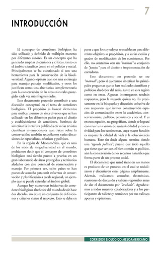 7
INTRODUCCIÓN

     El concepto de corredores biológicos ha            parte a que los corredores se establecen para dife-
sido utilizado y definido de múltiples maneras          rentes objetivos o propósitos, y a varias escalas y
por diferentes autores. Es un concepto que ha           grados de modificación de los ecosistemas. Por
generado amplias discusiones y críticas, tanto en       ello, no contamos con un “manual” o conjunto
el ámbito científico como en el político y social.      de “pautas” para el diseño e implementación de
Principalmente se ha cuestionado si son una             corredores.
herramienta para la conservación de la biodi-                Este documento no pretende ser ese
versidad. Algunos opinan que son una estrategia
                                                        “manual”, pero sí queremos sintetizar las princi-
para manejar paisajes modificados, y otros los
                                                        pales preguntas que se han realizado científicos y
justifican como una alternativa complementaria
                                                        políticos alrededor del tema, tanto en esta región
para la conservación de las áreas naturales prote-
gidas cada vez más fragmentadas.                        como en otras. Algunas interrogantes tendrán
     Este documento pretende contribuir a una           respuestas, pero la mayoría quizás no. Es preci-
discusión conceptual en el tema de corredores           samente en la búsqueda y discusión colectiva de
biológicos. El propósito es buscar elementos            esas respuestas que iremos construyendo espa-
para unificar puntos de vista diversos que se han       cios de comunicación entre lo académico, con-
utilizado en los diferentes países para el diseño       servacionista, político, económico y social. Y es
y establecimiento de corredores. Partimos de            en esos espacios, no geográficos, donde se logrará
sintetizar la literatura publicada en varias revistas   construir una visión de sustentabilidad y conec-
científicas internacionales que tratan sobre la         tividad para los ecosistemas, cuya mayor función
conservación; también recopilamos varias discu-         es mejorar la calidad de vida y la sobrevivencia
siones de especialistas, técnicos y políticos.          humana. Esto sin duda alguna termina siendo
     En la región de Mesoamérica, que es uno            una “agenda política”, puesto que todo aquello
de los sitios de megadiversidad en el mundo,            que tiene que ver con el bien común es político,
podríamos decir que el concepto de corredores           aún la conservación de los recursos naturales que
biológicos está siendo puesto a prueba; en un
                                                        forma parte de un proceso social.
gran laboratorio de áreas protegidas y territorios
                                                             El documento que usted tiene en sus manos
aledaños con alto potencial de conservación y
                                                        es producto de un proceso, en el cual se sociali-
manejo. Por primera vez, ocho países se han
puesto de acuerdo para unir esfuerzos de conser-        zaron y discutieron estas páginas ampliamente.
vación y planificación a escala regional, un ejem-      Además, realizamos consultas electrónicas,
plo que se puede extender al ámbito global.             reuniones de discusión y talleres regionales antes
     Aunque hay numerosas iniciativas de corre-         de dar el documento por “acabado”. Agradece-
dores biológicos alrededor del mundo desde hace         mos a todos nuestros colaboradores y a los par-
dos décadas, no existe un conjunto de definicio-        ticipantes de talleres y reuniones por sus valiosos
nes y criterios claros al respecto. Esto se debe en     aportes y opiniones.




                                                            CORREDOR BIOLOGICO MESOAMERICANO
 