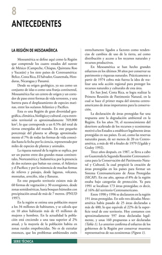8
ANTECEDENTES

LA REGIÓN DE MESOAMÉRICA                                estrechamente ligados a factores como tenden-
                                                        cias de cambios de uso de la tierra, así como
     Mesoamérica se define aquí como la Región          distribución y acceso a los recursos naturales y
que comprende los cuatro estados del sureste            recursos productivos.
de México (Campeche, Chiapas, Quintana Roo                   En Mesoamérica se han hecho grandes
y Yucatán) y los siete países de Centroamérica:         esfuerzos en los últimos 30 años por conservar su
Belice, Costa Rica, El Salvador, Guatemala, Hon-        patrimonio y riquezas naturales. Prácticamente a
duras, Nicaragua y Panamá.                              partir de 1974 cobra más fuerza la idea de rea-
     Desde su origen geológico, ya sea como un          lizar una sola acción regional para proteger los
conjunto de islas o como una franja continental,        recursos naturales y culturales de esta área.
Mesoamérica fue un centro de origen y un corre-              En San José, Costa Rica, se logra realizar la
dor de paso entre formas de vida terrestres, y una      Primera Reunión de Patrimonio Natural, en la
                                                        cual se hace el primer mapa del sistema centro-
barrera para el desplazamiento de especies mari-
                                                        americano de áreas importantes para la conserva-
nas, entre los océanos Atlántico y Pacífico.
                                                        ción.
     Esta es una Región de gran diversidad geo-
                                                             La declaración de áreas protegidas fue una
gráfica, climática, biológica y cultural, cuya exten-
                                                        respuesta ante la degradación ambiental en la
sión territorial es aproximadamente 769,000
                                                        Región. En los años 70, el reconocimiento del
km2, lo que corresponde a un 0.5% del total de
                                                        deterioro acelerado de los recursos y ecosistemas
tierras emergidas del mundo. En este pequeño
                                                        motivó a los Estados a establecer legalmente áreas
porcentaje del planeta se alberga aproximada-
                                                        protegidas en sus países. Es así, como las reservas
mente el 7% de todas las formas de vida conoci-         naturales pasan, de ser menos de 20 en Centro-
das hasta la fecha por la ciencia, representado por     américa, a más de 40 a finales de 1979 (Ugalde y
miles de especies de plantas y animales.                Godoy 1992).
     La riqueza natural de la región se explica, por         Trece años después, en 1987, se lleva a cabo
ser un puente entre dos grandes masas continen-         en Guatemala la Segunda Reunión Centroameri-
tales, Norteamérica y Sudamérica; por la presencia      cana para la Conservación del Patrimonio Natu-
de dos océanos que bañan sus costas, el Atlántico       ral y Cultural, la cual propició la creación de
y el Pacífico; y por la existencia de muchas formas     áreas protegidas en los países para formar un
de relieves y paisajes, desde lagunas, volcanes,        Sistema Centroamericano de Áreas Protegidas
montañas, arrecifes, islas y llanuras.                  (SICAP). En ese año, apenas el 8% de la región
     En este pequeño territorio existen más de          estaba bajo categorías de protección. Ya para
60 formas de vegetación y 30 ecoregiones, desde         1991 se localizan 173 áreas protegidas; es decir,
zonas semidesérticas, hasta bosques húmedos con         el 16% del territorio Centroamericano.
precipitación anual de más de 7 metros. (PNUD                Entre 1990 y 1996 se declararon en la región
1997).                                                  191 áreas protegidas. En solo tres décadas Meso-
     En la región se estima una población mayor         américa había pasado de 25 áreas declaradas a
a los 34 millones de habitantes, y se calcula que       más de 400, lo que equivale al 22% de la super-
en 10 años habitarán más de 45 millones de              ficie total de este territorio. Hoy contamos con
mujeres y hombres. En la actualidad la pobla-           aproximadamente 597 áreas declaradas legal-
ción está creciendo a una tasa superior al 2%           mente, y unas 160 propuestas a ser declaradas
anual, y la mayoría de la población habita en           (Tabla 1). Lo anterior confirma el esfuerzo de los
zonas rurales empobrecidas. No es de extrañar           gobiernos de la Región por conservar muestras
entonces, que los problemas ambientales estén           representativas de sus ecosistemas (Figura 1).

 SERIE TÉCNICA
 