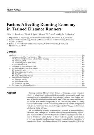 Sports Med 2004; 34 (7): 465-485
REVIEW ARTICLE 0112-1642/04/0007-0465/$31.00/0
© 2004 Adis Data Information BV. All rights reserved.
Factors Affecting Running Economy
in Trained Distance Runners
Philo U. Saunders,1,2 David B. Pyne,1 Richard D. Telford3 and John A. Hawley2
1 Department of Physiology, Australian Institute of Sport, Belconnen, ACT, Australia
2 Exercise Metabolism Group, Faculty of Medical Sciences, RMIT University, Bundoora,
Victoria, Australia
3 School of Physiotherapy and Exercise Science, Griffith University, Gold Coast,
Queensland, Australia
Contents
Abstract . . . . . . . . . . . . . . . . . . . . . . . . . . . . . . . . . . . . . . . . . . . . . . . . . . . . . . . . . . . . . . . . . . . . . . . . . . . . . . . . . . . . 465
1. Measurement of Running Economy (RE) . . . . . . . . . . . . . . . . . . . . . . . . . . . . . . . . . . . . . . . . . . . . . . . . . . . . 467
1.1 Treadmill RE Compared with Outdoor Running . . . . . . . . . . . . . . . . . . . . . . . . . . . . . . . . . . . . . . . . . . 467
1.2 Reliability of RE . . . . . . . . . . . . . . . . . . . . . . . . . . . . . . . . . . . . . . . . . . . . . . . . . . . . . . . . . . . . . . . . . . . . . . 468
1.3 Correcting RE for Body Mass . . . . . . . . . . . . . . . . . . . . . . . . . . . . . . . . . . . . . . . . . . . . . . . . . . . . . . . . . . 468
2. RE and Performance . . . . . . . . . . . . . . . . . . . . . . . . . . . . . . . . . . . . . . . . . . . . . . . . . . . . . . . . . . . . . . . . . . . . . 469
3. Physiological Factors Affecting RE . . . . . . . . . . . . . . . . . . . . . . . . . . . . . . . . . . . . . . . . . . . . . . . . . . . . . . . . . 470
4. Biomechanical Factors Affecting RE . . . . . . . . . . . . . . . . . . . . . . . . . . . . . . . . . . . . . . . . . . . . . . . . . . . . . . . 471
4.1 Anthropometry . . . . . . . . . . . . . . . . . . . . . . . . . . . . . . . . . . . . . . . . . . . . . . . . . . . . . . . . . . . . . . . . . . . . . . 473
4.2 Kinematics and Kinetics . . . . . . . . . . . . . . . . . . . . . . . . . . . . . . . . . . . . . . . . . . . . . . . . . . . . . . . . . . . . . . 473
4.3 Flexibility . . . . . . . . . . . . . . . . . . . . . . . . . . . . . . . . . . . . . . . . . . . . . . . . . . . . . . . . . . . . . . . . . . . . . . . . . . . . 474
4.4 Ground Reaction Forces. . . . . . . . . . . . . . . . . . . . . . . . . . . . . . . . . . . . . . . . . . . . . . . . . . . . . . . . . . . . . . 475
5. Interventions to Improve RE . . . . . . . . . . . . . . . . . . . . . . . . . . . . . . . . . . . . . . . . . . . . . . . . . . . . . . . . . . . . . . . 477
5.1 Strength Training . . . . . . . . . . . . . . . . . . . . . . . . . . . . . . . . . . . . . . . . . . . . . . . . . . . . . . . . . . . . . . . . . . . . . 477
5.2 Altitude Exposure . . . . . . . . . . . . . . . . . . . . . . . . . . . . . . . . . . . . . . . . . . . . . . . . . . . . . . . . . . . . . . . . . . . . 478
5.3 Training in the Heat . . . . . . . . . . . . . . . . . . . . . . . . . . . . . . . . . . . . . . . . . . . . . . . . . . . . . . . . . . . . . . . . . . 480
6. Conclusions and Future Directions . . . . . . . . . . . . . . . . . . . . . . . . . . . . . . . . . . . . . . . . . . . . . . . . . . . . . . . . . 480
Running economy (RE) is typically defined as the energy demand for a given
Abstract
velocity of submaximal running, and is determined by measuring the steady-state
consumption of oxygen (V̇O2) and the respiratory exchange ratio. Taking body
mass (BM) into consideration, runners with good RE use less energy and therefore
less oxygen than runners with poor RE at the same velocity. There is a strong
association between RE and distance running performance, with RE being a better
predictor of performance than maximal oxygen uptake (V̇O2max) in elite runners
who have a similar V̇O2max.
RE is traditionally measured by running on a treadmill in standard laboratory
conditions, and, although this is not the same as overground running, it gives a
good indication of how economical a runner is and how RE changes over time. In
order to determine whether changes in RE are real or not, careful standardisation
of footwear, time of test and nutritional status are required to limit typical error of
measurement. Under controlled conditions, RE is a stable test capable of detecting
 