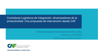 Corredores Logísticos de Integración, dinamizadores de la
productividad: Una propuesta de intervención desde CAF
Infraestructura para el desarrollo de América Latina
Buenos Aires, 17 /07/2019
Rafael Farromeque – Especialista Senior de CAF
 