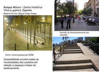 Fonte: revista paisea,mar/2008 Rampas Móveis – Centro histórico Vitoria-gasteiz, Espanha Roberto Ercilla /Miguel Angel Campo Acessibilidade envolve todas as necessidades dos usuários em relação a espaços e fases do deslocamento Revisão do dimensionamento das calçadas 