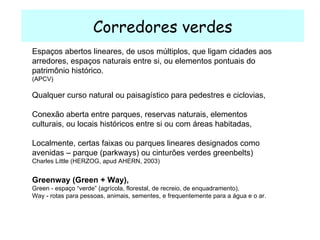 Corredores verdes Greenway (Green + Way),  Green - espaço “verde” (agrícola, florestal, de recreio, de enquadramento),  Way - rotas para pessoas, animais, sementes, e frequentemente para a água e o ar. Espaços abertos lineares, de usos múltiplos, que ligam cidades aos arredores, espaços naturais entre si, ou elementos pontuais do patrimônio histórico. (APCV) Qualquer curso natural ou paisagístico para pedestres e ciclovias, Conexão aberta entre parques, reservas naturais, elementos culturais, ou locais históricos entre si ou com áreas habitadas, Localmente, certas faixas ou parques lineares designados como avenidas – parque (parkways) ou cinturões verdes greenbelts)   Charles Little (HERZOG, apud AHERN, 2003) 