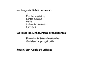 Ao longo de linhas naturais : Frentes costeiras  Cursos de água  Vales Linhas de cumeada  Encostas Ao longo de Linhas/rotas preexistentes Estradas de ferro desativadas Caminhos de peregrinação Podem ser rurais ou urbanos 