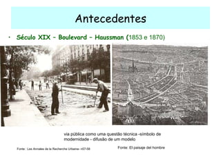 Antecedentes Século XIX – Boulevard – Haussman ( 1853 e 1870)  Fonte : Les Annales de la Recherche Urbaine- n57-58 Fonte: El paisaje del hombre via pública como uma questão técnica -símbolo de modernidade - difusão de um modelo 