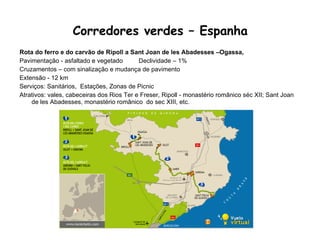 Corredores verdes – Espanha   Rota do ferro e do carvão de Ripoll a Sant Joan de les Abadesses –Ogassa, Pavimentação - asfaltado e vegetado  Declividade – 1%  Cruzamentos – com sinalização e mudança de pavimento Extensão - 12 km Serviços: Sanitários,  Estações, Zonas de Picnic Atrativos: vales, cabeceiras dos Rios Ter e Freser, Ripoll - monastério românico séc XII; Sant Joan de les Abadesses, monastério românico  do sec XIII, etc. 