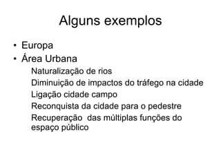 Alguns exemplos Europa Área Urbana Naturalização de rios Diminuição de impactos do tráfego na cidade Ligação cidade campo Reconquista da cidade para o pedestre Recuperação  das múltiplas funções do espaço público 