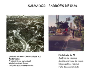 Décadas de 60 e 70 do Século XX Modernismo Predomínio do automóvel Visão funcional da rua Calçadas sub-dimensionadas Pós Década de 70 Ausência de calçadas Modelo americano de cidade Espaço público residual Falta de acessibilidade SALVADOR - PADRÕES DE RUA 