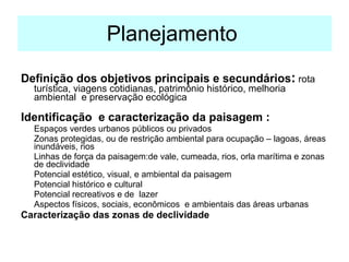 Planejamento  Definição dos objetivos principais e secundários :  rota turística, viagens cotidianas, patrimônio histórico, melhoria ambiental  e preservação ecológica Identificação  e caracterização da paisagem : Espaços verdes urbanos públicos ou privados Zonas protegidas, ou de restrição ambiental para ocupação – lagoas, áreas inundáveis, rios  Linhas de força da paisagem:de vale, cumeada, rios, orla marítima e zonas de declividade Potencial estético, visual, e ambiental da paisagem Potencial histórico e cultural Potencial recreativos e de  lazer Aspectos físicos, sociais, econômicos  e ambientais das áreas urbanas Caracterização das zonas de declividade 