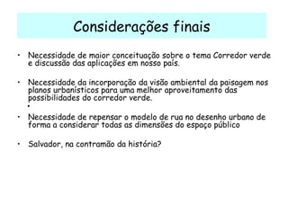 Considerações finais Necessidade de maior conceituação sobre o tema Corredor verde e discussão das aplicações em nosso país. Necessidade da incorporação da visão ambiental da paisagem nos planos urbanísticos para uma melhor aproveitamento das possibilidades do corredor verde. Necessidade de repensar o modelo de rua no desenho urbano de forma a considerar todas as dimensões do espaço público Salvador, na contramão da história?   