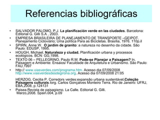 Referencias bibliográficas SALVADOR PALOMO, P.J.  La planificación verde en las ciudades . Barcelona: Editorial G. Gilli S.A , 2003. EMPRESA BRASILEIRA DE PLANEJAMENTO DE TRANSPORTE –GEIPOT. Planejamento Cicloviário; Uma política Para as Bicicletas. Brasília, 1976. 110p.il SPIRN, Anne W.  O jardim de granito : a natureza no desenho da cidade.  São Paulo: EDUSP, 1995. HOUGH, Michael.  Naturaleza y ciudad.  Planificación urbana y processos ecológicos.  BCN: GG,1998. TEXTO 06 – PELLEGRINO, Paulo R.M.  Pode-se Planejar a Paisagem?  In. Paisagem e Ambiente: Ensaios/ Faculdade de Arquitetura e Urbanismo. São Paulo: FAU,1997  http://  www.viasverdes.com/programa.htm .  Acesso dia 07/09/2008   http://www.viasverdesdesdegirona.org . Acesso dia 07/09/2008 21:05 HERZOG. Cecilia P. Corredors verdes:expansão urbana sustentável .Coleção Paisagens culturais / org. Carlos Gonçalves Monteiro Terra. Rio de Janeiro: UFRJ, EBA,2008, p.124131 Paisea.Revista de paisagismo. La Calle. Editorial G. Gilli.  Marzo,2008. Spain.004, p.09 