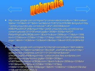    http://www.google.com.co/imgres?q=correo+electronico&um=1&hl=es&sa=
    X&biw=1024&bih=677&tbm=isch&tbnid=YlrB1bTdcWRnNM:&imgrefurl=http
    ://portal.uniquindio.edu.co/noticias/%3Fp%3D2296&docid=
    m8BcPKa35W2FJM&imgurl=http://portal.uniquindio.edu.co/noticias/wp-
    content/uploads/2010/06/email.jpg&w=300&h=300&ei=KrFDT-
    PkKsnWtgfUq6XOBQ&zoom=1&iact=hc&vpx=289&vpy=174&dur=136&
    hovh=225&hovw=225&tx=121&ty=121&sig=106501315912819486338&
    page=1&tbnh=142&tbnw=142&start=0&ndsp=15&ved=0CEcQrQMwAQ

   http://www.google.com.co/imgres?q=internet+correo&um=1&hl=es&biw
    =1024&bih=677&tbm=isch&tbnid=1Boz6QP_anePeM:&imgrefurl=http://
    yolitacorridos.wordpress.com/2011/01/04/internet/&docid=
    z7hOmCdagFEnKM&imgurl=http://yolitacorridos.files.wordpress.com
    /2011/01/correo-electronico.jpg&w=300&h=300&ei=
    n7dDT5nHOIuftweJ4LnCBQ&zoom=1&iact=hc&vpx=265&vpy=324&dur
    =1813&hovh=225&hovw=225&tx=122&ty=147&sig
    =106501315912819486338&page=1&tbnh=133&tbnw=133&start=0&ndsp
    =15&ved=0CG4QrQMwCw
 
