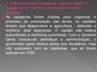  As capitanias foram criadas para organizar o
processo de colonização das terras, os capitães
tinham que desenvolver a agricultura , defender o
território, doar sesmarias. O capitão não estava
subordinado a nenhuma autoridade. Com o Governo
Geral, buscou-se centralizar a administração, o
governador geral estava acima dos donatários, mas
não acabaram com as capitanias, que só foram
extintas em 1759.
 