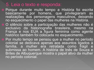  Porque durante muito tempo a História foi escrita
basicamente por homens, que privilegiaram as
realizações dos personagens masculinos, deixando
no esquecimento o papel das mulheres na História.
 O silêncio sobre a participação das mulheres não é
exclusivo da historiografia brasileira, mesmo na
França e nos EUA a figura feminina como agente
histórico também foi colocada no esquecimento.
 Por muito tempo se pensou que a mulher no período
colonial se dedicava apenas aos assuntos ligados à
família, a mulher era retratada como frágil e
submissa ao homem. A história de Inês de Souza e
Brites de Albuquerque mostra o papel ativo da mulher
no período colonial.
 