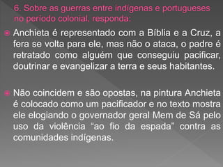  Anchieta é representado com a Bíblia e a Cruz, a
fera se volta para ele, mas não o ataca, o padre é
retratado como alguém que conseguiu pacificar,
doutrinar e evangelizar a terra e seus habitantes.
 Não coincidem e são opostas, na pintura Anchieta
é colocado como um pacificador e no texto mostra
ele elogiando o governador geral Mem de Sá pelo
uso da violência “ao fio da espada” contra as
comunidades indígenas.
 