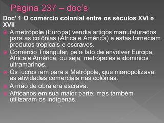 Doc’ 1 O comércio colonial entre os séculos XVI e
XVII
 A metrópole (Europa) vendia artigos manufaturados
para as colônias (África e América) e estas forneciam
produtos tropicais e escravos.
 Comércio Triangular, pelo fato de envolver Europa,
África e América, ou seja, metrópoles e domínios
ultramarinos.
 Os lucros iam para a Metrópole, que monopolizava
as atividades comerciais nas colônias.
 A mão de obra era escrava.
 Africanos em sua maior parte, mas também
utilizaram os indígenas.
 