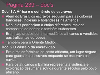 Doc’ 1 A África e o comércio de escravos
 Além do Brasil, os escravos seguiam para as colônias
francesas, inglesas e holandesas na América.
 Não, eles pertenciam a etnias diferentes, maioria
compostas de bantos e também sudaneses.
 Eram capturados por intermediários africanos e vendidos
aos traficantes europeus.
 Também para o Oriente Médio.
Doc’ 2 O castelo da escravidão
 Era a maior fortaleza da costa africana, um lugar seguro
para guardar os escravos enquanto se esperava os
navios.
 Para os africanos o Elmina representa a violência e
exploração desumana sofrida durante séculos pelo povo
africano.
 