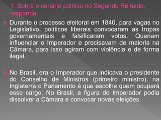  Durante o processo eleitoral em 1840, para vagas no
Legislativo, políticos liberais convocaram as tropas
governamentais e falsificaram votos. Queriam
influenciar o Imperador e precisavam de maioria na
Câmara, para isso agiram com violência e de forma
ilegal.
 No Brasil, era o Imperador que indicava o presidente
do Conselho de Ministros (primeiro ministro), na
Inglaterra o Parlamento é que escolhe quem ocupará
esse cargo. No Brasil, a figura do Imperador podia
dissolver a Câmara e convocar novas eleições.
 