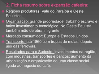  Regiões produtoras: Vale do Paraíba e Oeste
Paulista.
 Organização: grande propriedade, trabalho escravo e
baixo investimento tecnológico. No Oeste Paulista
também mão de obra imigrante.
 Mercado consumidor: Europa e Estados Unidos.
 Transporte: até 1860 com tropas de mulas, depois
uso das ferrovias.
 Resultados para o Sudeste: investimentos na região,
com indústrias, transportes e bancos; aumento da
urbanização e organização de uma classe social
ligada ao negócio do café.
 