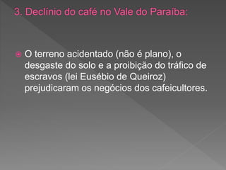  O terreno acidentado (não é plano), o
desgaste do solo e a proibição do tráfico de
escravos (lei Eusébio de Queiroz)
prejudicaram os negócios dos cafeicultores.
 