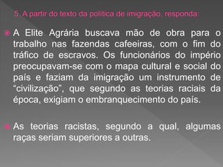  A Elite Agrária buscava mão de obra para o
trabalho nas fazendas cafeeiras, com o fim do
tráfico de escravos. Os funcionários do império
preocupavam-se com o mapa cultural e social do
país e faziam da imigração um instrumento de
“civilização”, que segundo as teorias raciais da
época, exigiam o embranquecimento do país.
 As teorias racistas, segundo a qual, algumas
raças seriam superiores a outras.
 