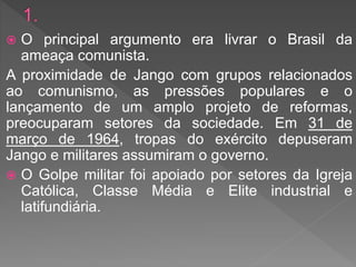  O principal argumento era livrar o Brasil da
ameaça comunista.
A proximidade de Jango com grupos relacionados
ao comunismo, as pressões populares e o
lançamento de um amplo projeto de reformas,
preocuparam setores da sociedade. Em 31 de
março de 1964, tropas do exército depuseram
Jango e militares assumiram o governo.
 O Golpe militar foi apoiado por setores da Igreja
Católica, Classe Média e Elite industrial e
latifundiária.
 