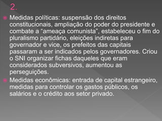  Medidas políticas: suspensão dos direitos
constitucionais, ampliação do poder do presidente e
combate a “ameaça comunista”, estabeleceu o fim do
pluralismo partidário, eleições indiretas para
governador e vice, os prefeitos das capitais
passaram a ser indicados pelos governadores. Criou
o SNI organizar fichas daqueles que eram
considerados subversivos, aumentou as
perseguições.
 Medidas econômicas: entrada de capital estrangeiro,
medidas para controlar os gastos públicos, os
salários e o crédito aos setor privado.
 
