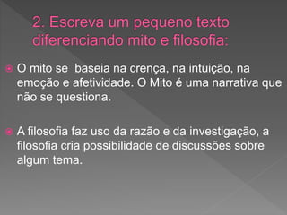 O mito se baseia na crença, na intuição, na
emoção e afetividade. O Mito é uma narrativa que
não se questiona.
 A filosofia faz uso da razão e da investigação, a
filosofia cria possibilidade de discussões sobre
algum tema.
 