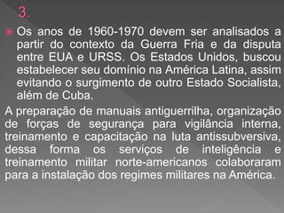  Os anos de 1960-1970 devem ser analisados a
partir do contexto da Guerra Fria e da disputa
entre EUA e URSS. Os Estados Unidos, buscou
estabelecer seu domínio na América Latina, assim
evitando o surgimento de outro Estado Socialista,
além de Cuba.
A preparação de manuais antiguerrilha, organização
de forças de segurança para vigilância interna,
treinamento e capacitação na luta antissubversiva,
dessa forma os serviços de inteligência e
treinamento militar norte-americanos colaboraram
para a instalação dos regimes militares na América.
 