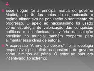  Esse slogan foi a principal marca do governo
Médici, a partir dos meios de comunicação o
regime alimentava na população o sentimento de
progresso. O apelo ao nacionalismo foi usado
como estratégia de valorização das conquistas
políticas e econômicas, a vitória da seleção
brasileira no mundial também cooperou para
alimentar esse clima de euforia.
 A expressão “Ame-o ou deixe-o”, foi a ideologia
responsável por definir os opositores do governo
como inimigos da pátria. O amor ao país era
incentivado ao extremo.
 