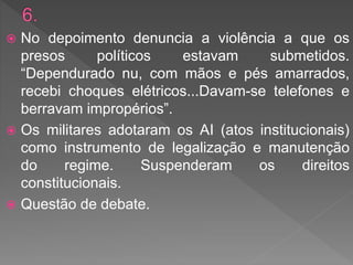  No depoimento denuncia a violência a que os
presos políticos estavam submetidos.
“Dependurado nu, com mãos e pés amarrados,
recebi choques elétricos...Davam-se telefones e
berravam impropérios”.
 Os militares adotaram os AI (atos institucionais)
como instrumento de legalização e manutenção
do regime. Suspenderam os direitos
constitucionais.
 Questão de debate.
 